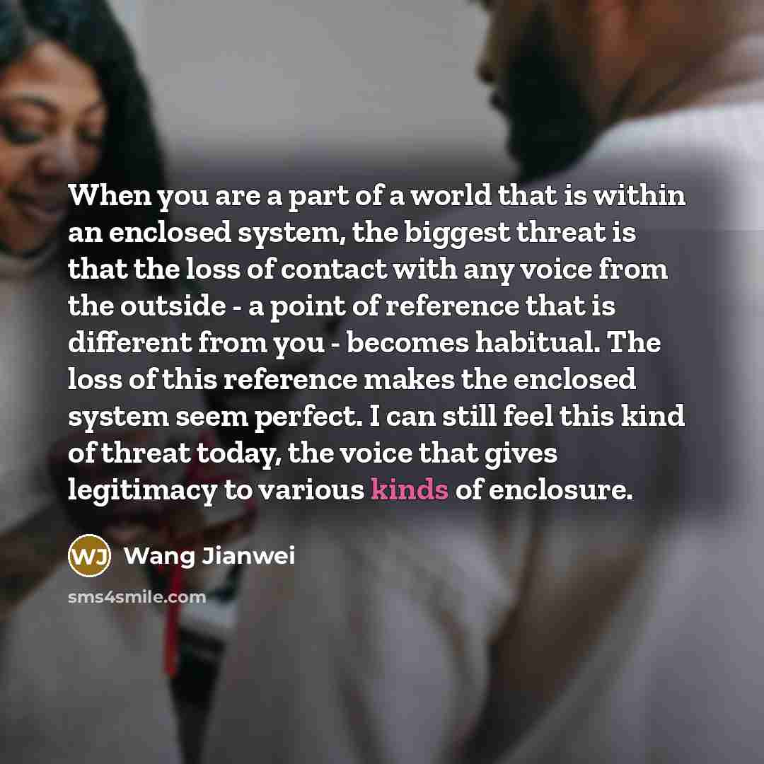 “When you are a part of a world that is within an enclosed system, the biggest threat is that the loss of contact with any voice from the outside - a point of reference that is different from you - becomes habitual. The loss of this reference makes the enclosed system seem perfect. I can still feel…” quote by Wang Jianwei
