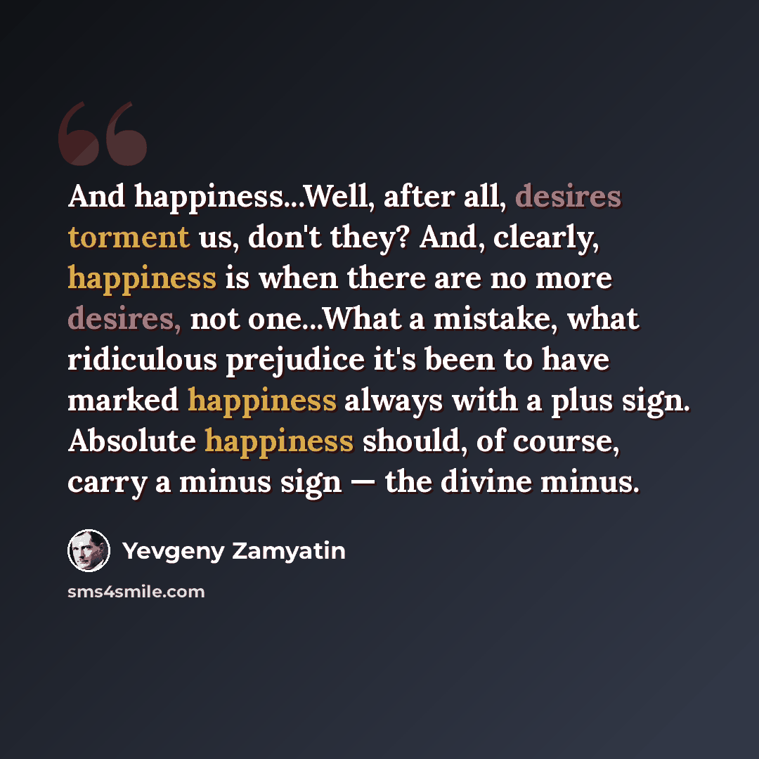 “And happiness...Well, after all, desires torment us, don't they? And, clearly, happiness is when there are no more desires, not one...What a mistake, what ridiculous prejudice it's been to have marked happiness always with a plus sign. Absolute happiness should, of course, carry a minus sign — the…” quote by Yevgeny Zamyatin