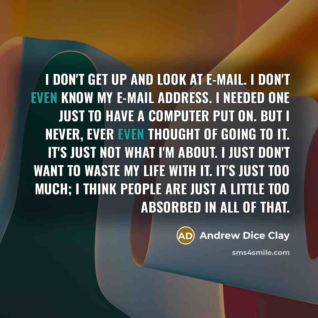 “I don't get up and look at e-mail. I don't even know my e-mail address. I needed one just to have a computer put on. But I never, ever even thought of going to it. It's just not what I'm about. I just don't want to waste my life with it. It's just too much; I think people are just a little too…” quote by Andrew Dice Clay