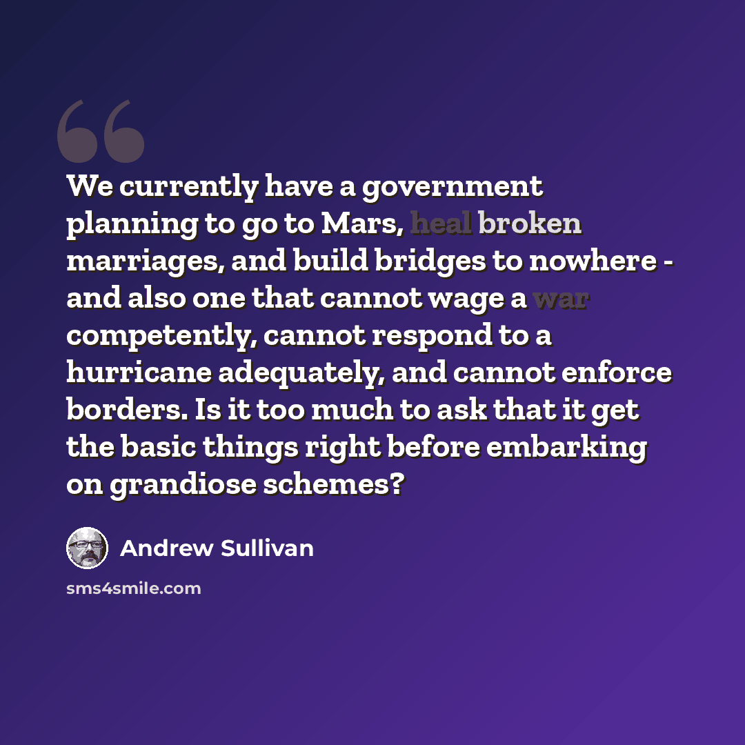 “We currently have a government planning to go to Mars, heal broken marriages, and build bridges to nowhere - and also one that cannot wage a war competently, cannot respond to a hurricane adequately, and cannot enforce borders. Is it too much to ask that it get the basic things right before…” quote by Andrew Sullivan