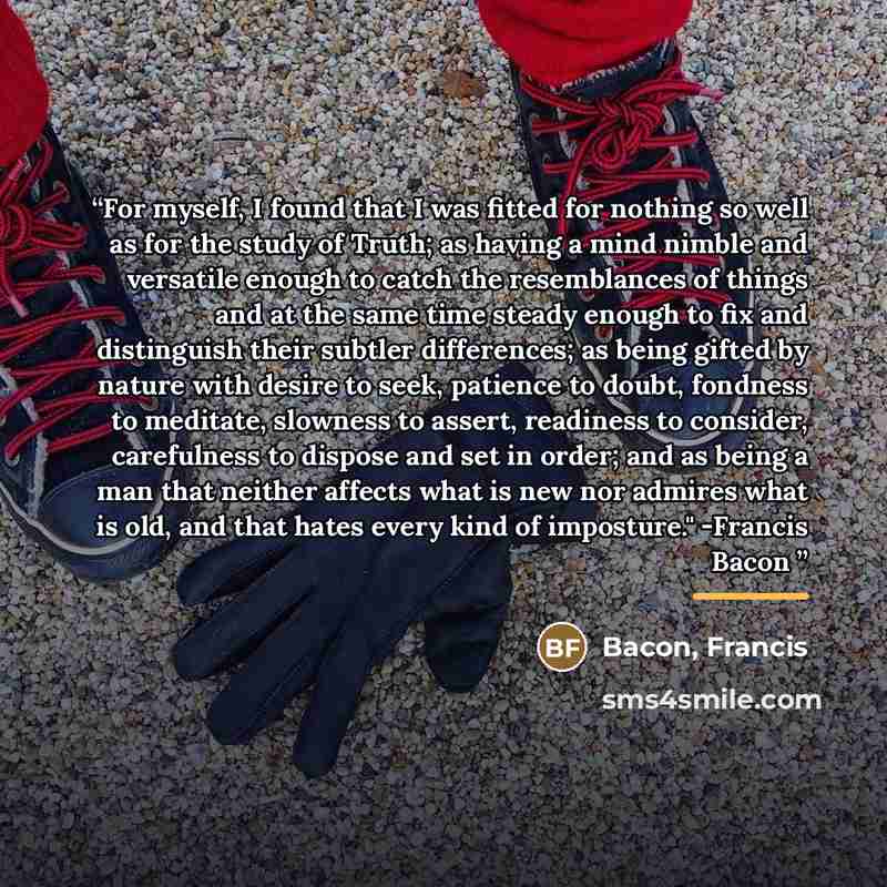 “For myself, I found that I was fitted for nothing so well as for the study of Truth; as having a mind nimble and versatile enough to catch the resemblances of things and at the same time steady enough to fix and distinguish their subtler differences; as being gifted by nature with desire to seek…” quote by Bacon, Francis
