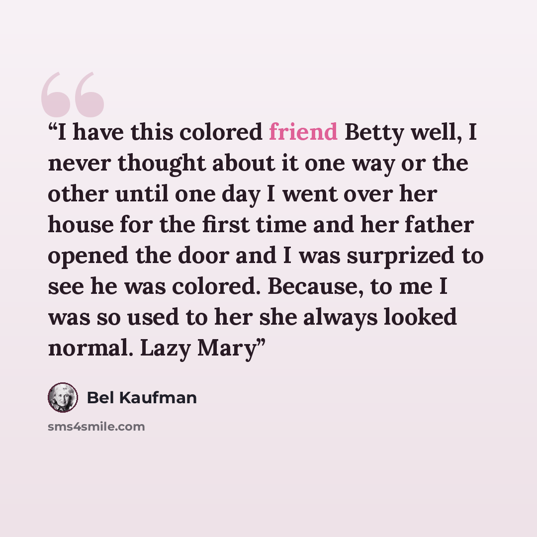 “I have this colored friend Betty well, I never thought about it one way or the other until one day I went over her house for the first time and her father opened the door and I was surprized to see he was colored. Because, to me I was so used to her she always looked normal. Lazy Mary” quote by Bel Kaufman