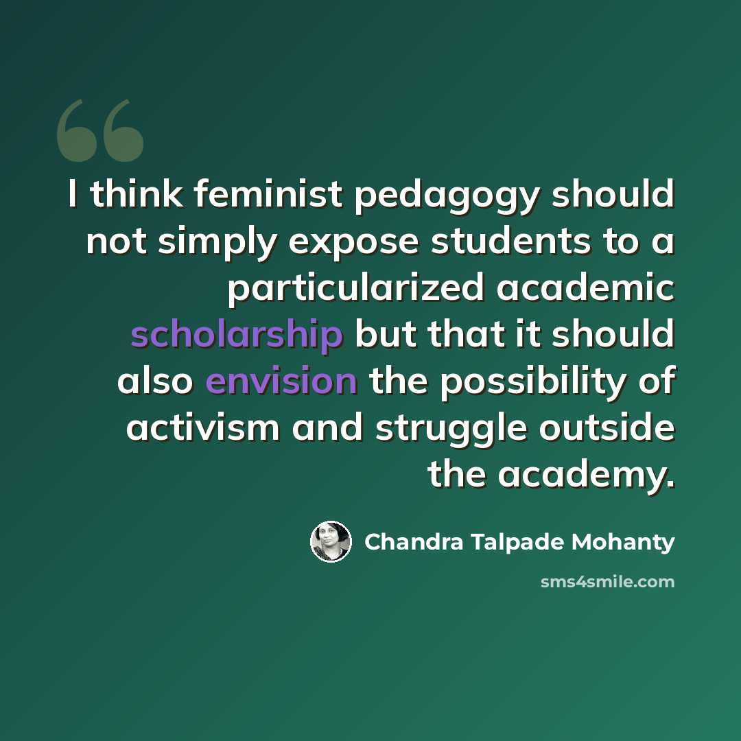 “I think feminist pedagogy should not simply expose students to a particularized academic scholarship but that it should also envision the possibility of activism and struggle outside the academy.” quote by Chandra Talpade Mohanty