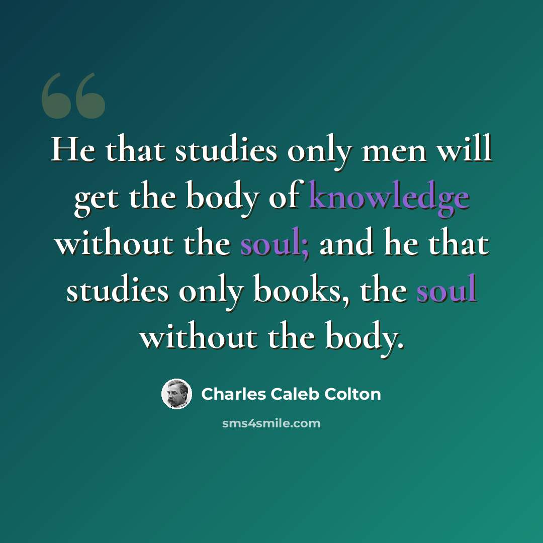 “He that studies only men will get the body of knowledge without the soul; and he that studies only books, the soul without the body.” quote by Charles Caleb Colton