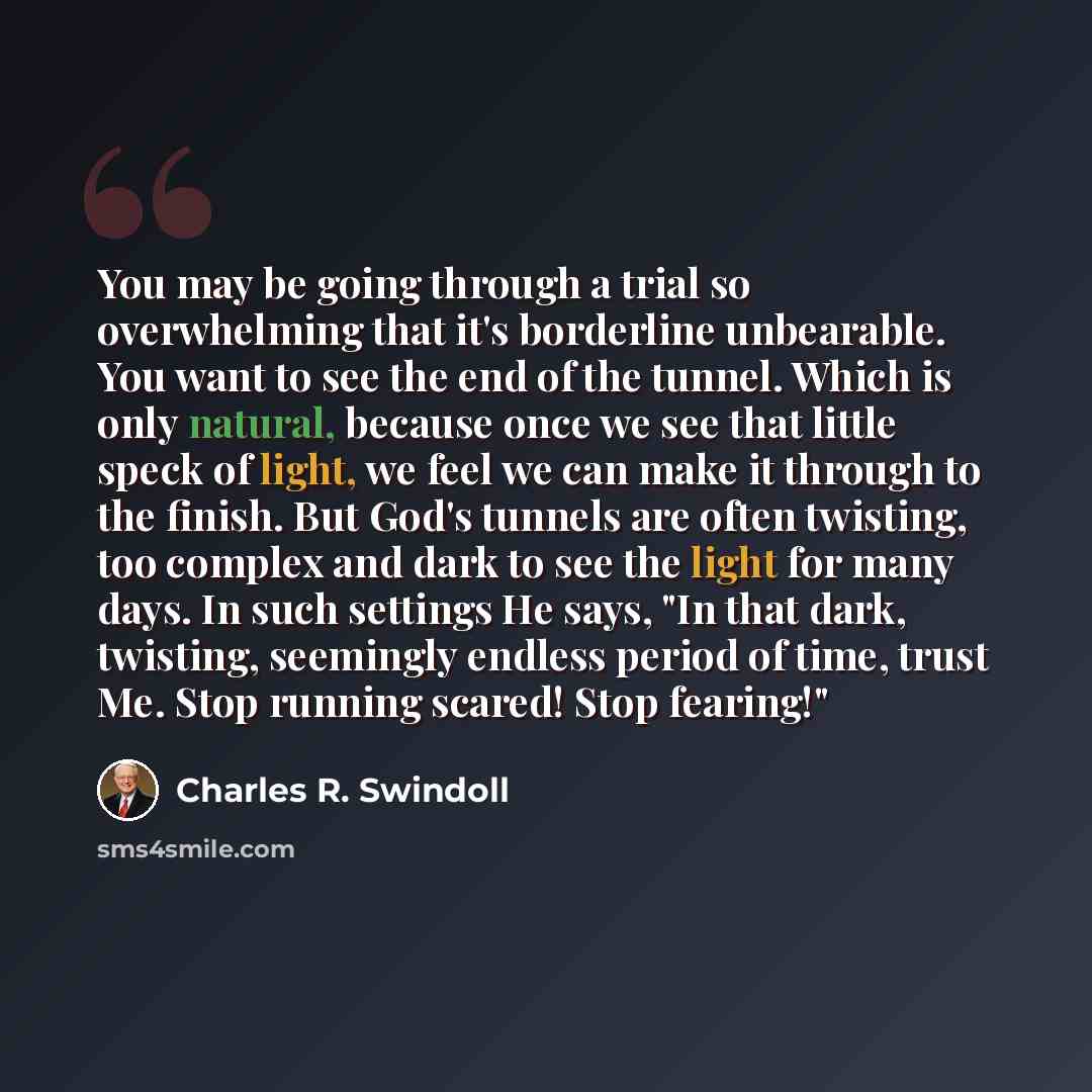 “You may be going through a trial so overwhelming that it's borderline unbearable. You want to see the end of the tunnel. Which is only natural, because once we see that little speck of light, we feel we can make it through to the finish. But God's tunnels are often twisting, too complex and dark…” quote by Charles R. Swindoll