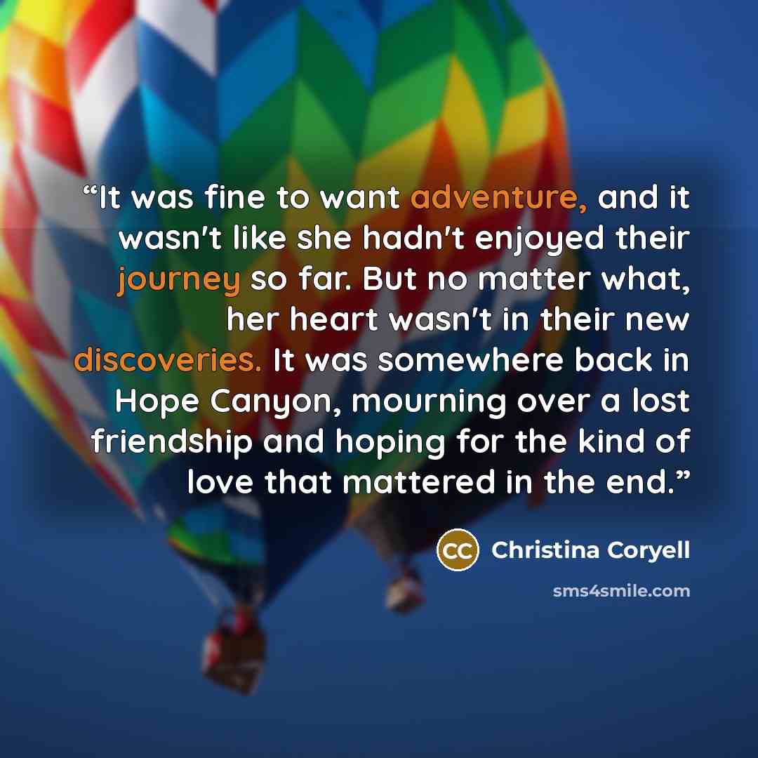 “It was fine to want adventure, and it wasn't like she hadn't enjoyed their journey so far. But no matter what, her heart wasn't in their new discoveries. It was somewhere back in Hope Canyon, mourning over a lost friendship and hoping for the kind of love that mattered in the end.” quote by Christina Coryell