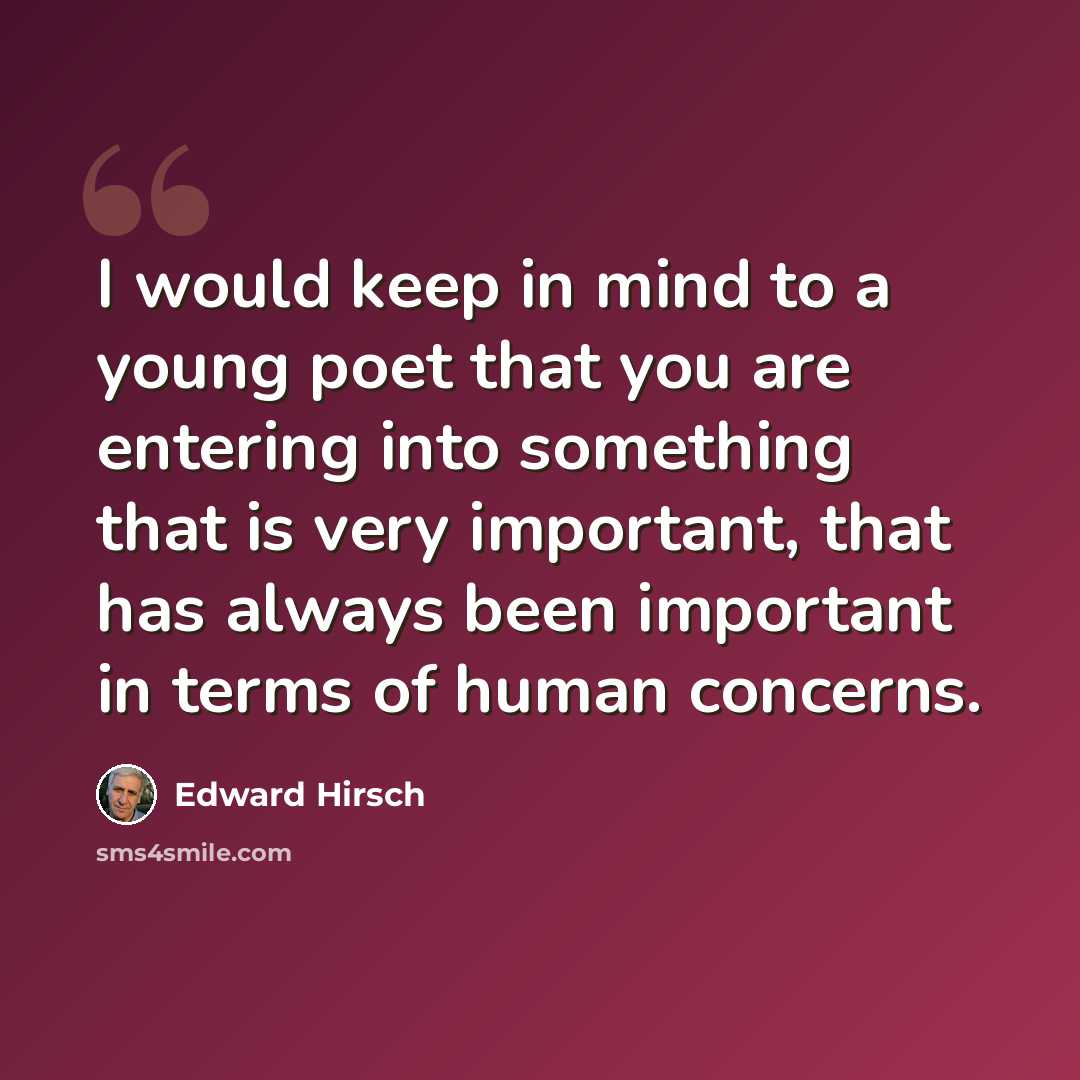 “I would keep in mind to a young poet that you are entering into something that is very important, that has always been important in terms of human concerns.” quote by Edward Hirsch