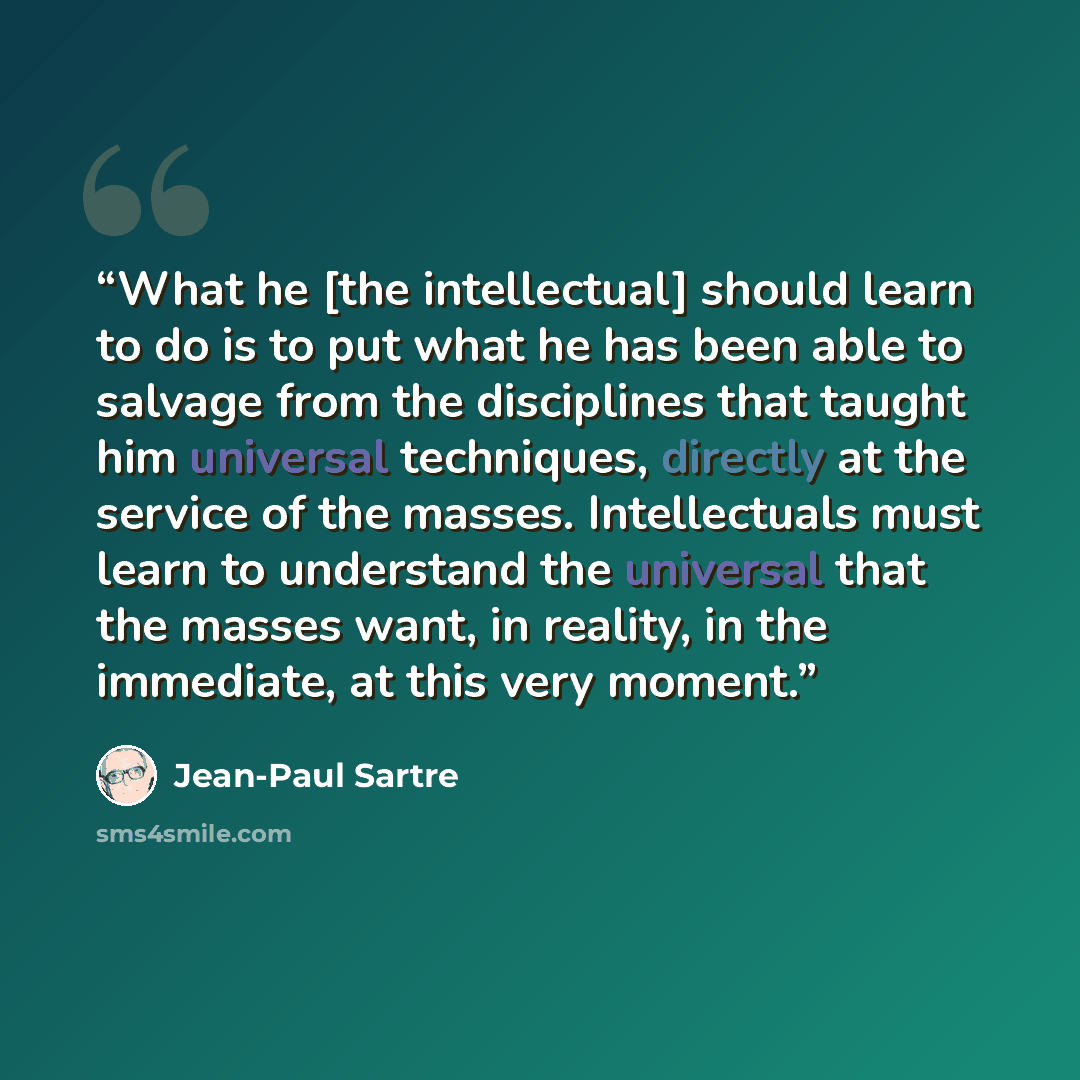 “What he [the intellectual] should learn to do is to put what he has been able to salvage from the disciplines that taught him universal techniques, directly at the service of the masses. Intellectuals must learn to understand the universal that the masses want, in reality, in the immediate, at…” quote by Jean-Paul Sartre