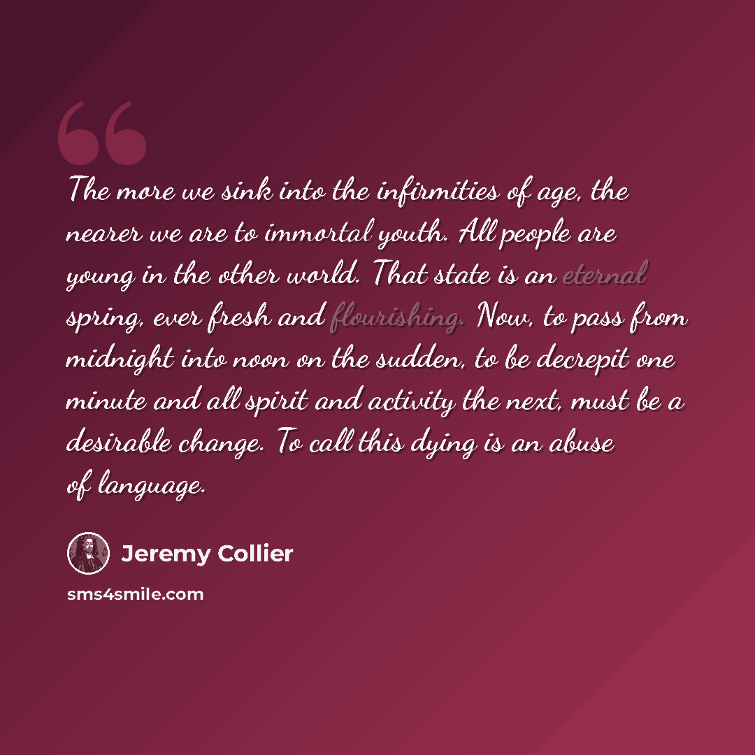 “The more we sink into the infirmities of age, the nearer we are to immortal youth. All people are young in the other world. That state is an eternal spring, ever fresh and flourishing. Now, to pass from midnight into noon on the sudden, to be decrepit one minute and all spirit and activity the…” quote by Jeremy Collier