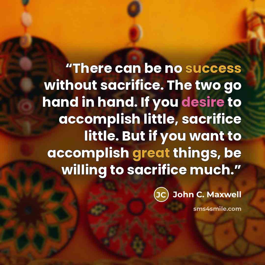 “There can be no success without sacrifice. The two go hand in hand. If you desire to accomplish little, sacrifice little. But if you want to accomplish great things, be willing to sacrifice much.” quote by John C. Maxwell