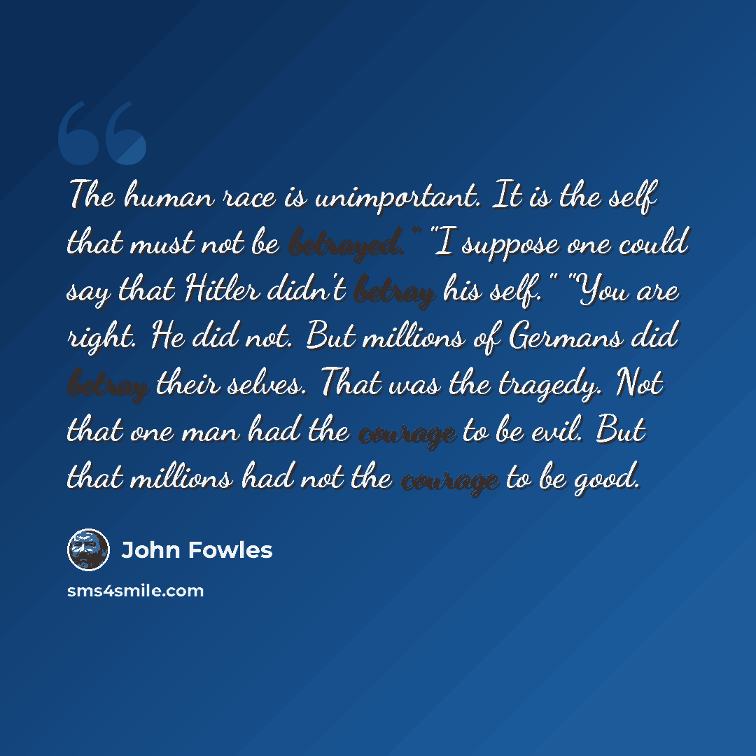 “The human race is unimportant. It is the self that must not be betrayed." "I suppose one could say that Hitler didn't betray his self." "You are right. He did not. But millions of Germans did betray their selves. That was the tragedy. Not that one man had the courage to be evil. But that millions…” quote by John Fowles