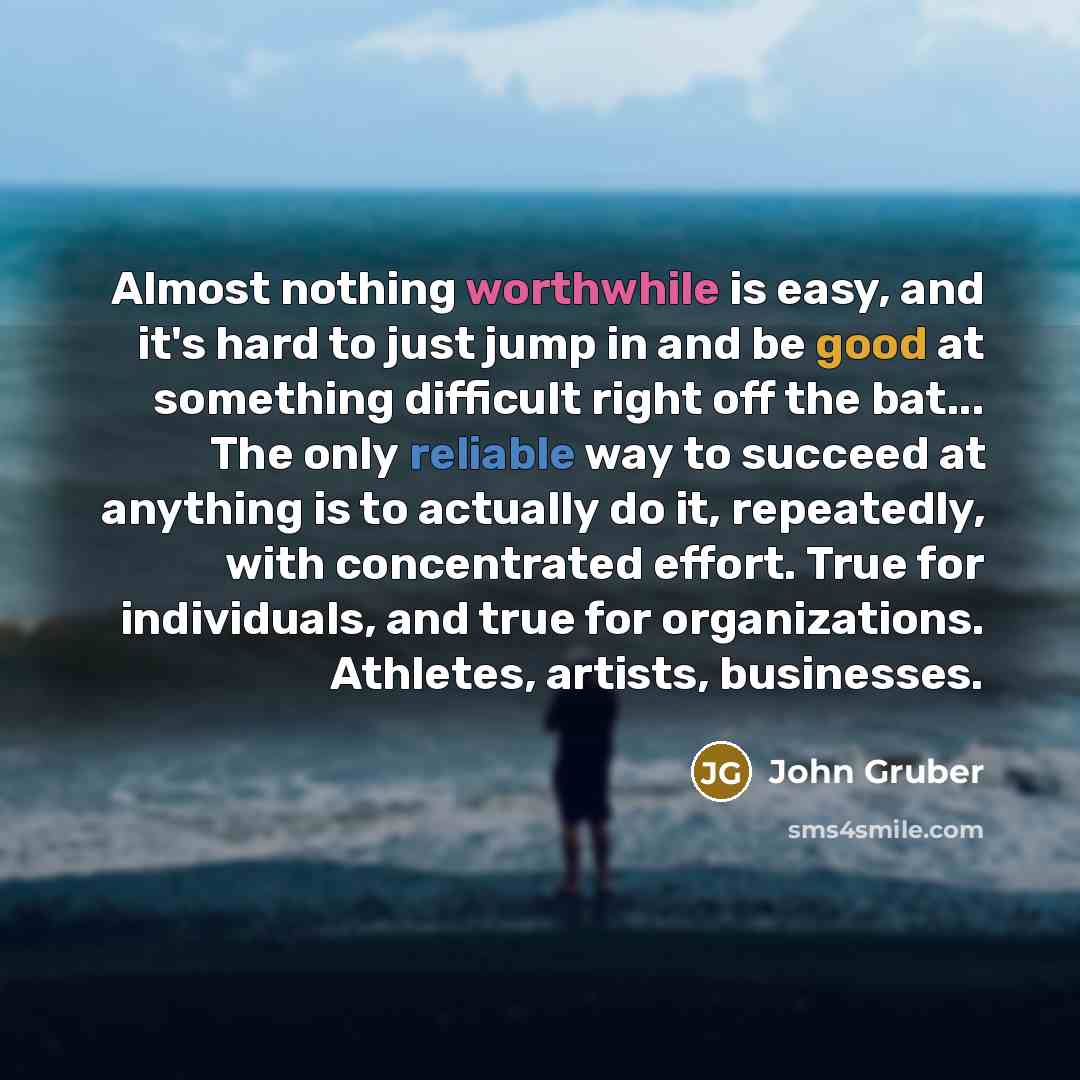“Almost nothing worthwhile is easy, and it's hard to just jump in and be good at something difficult right off the bat... The only reliable way to succeed at anything is to actually do it, repeatedly, with concentrated effort. True for individuals, and true for organizations. Athletes, artists…” quote by John Gruber