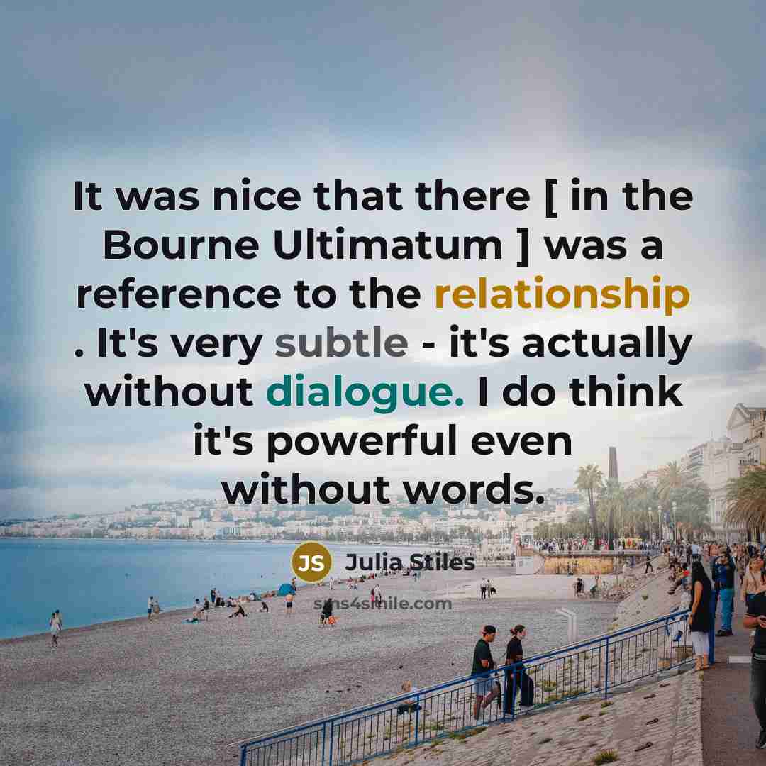“It was nice that there [ in the Bourne Ultimatum ] was a reference to the relationship . It's very subtle - it's actually without dialogue. I do think it's powerful even without words.” quote by Julia Stiles