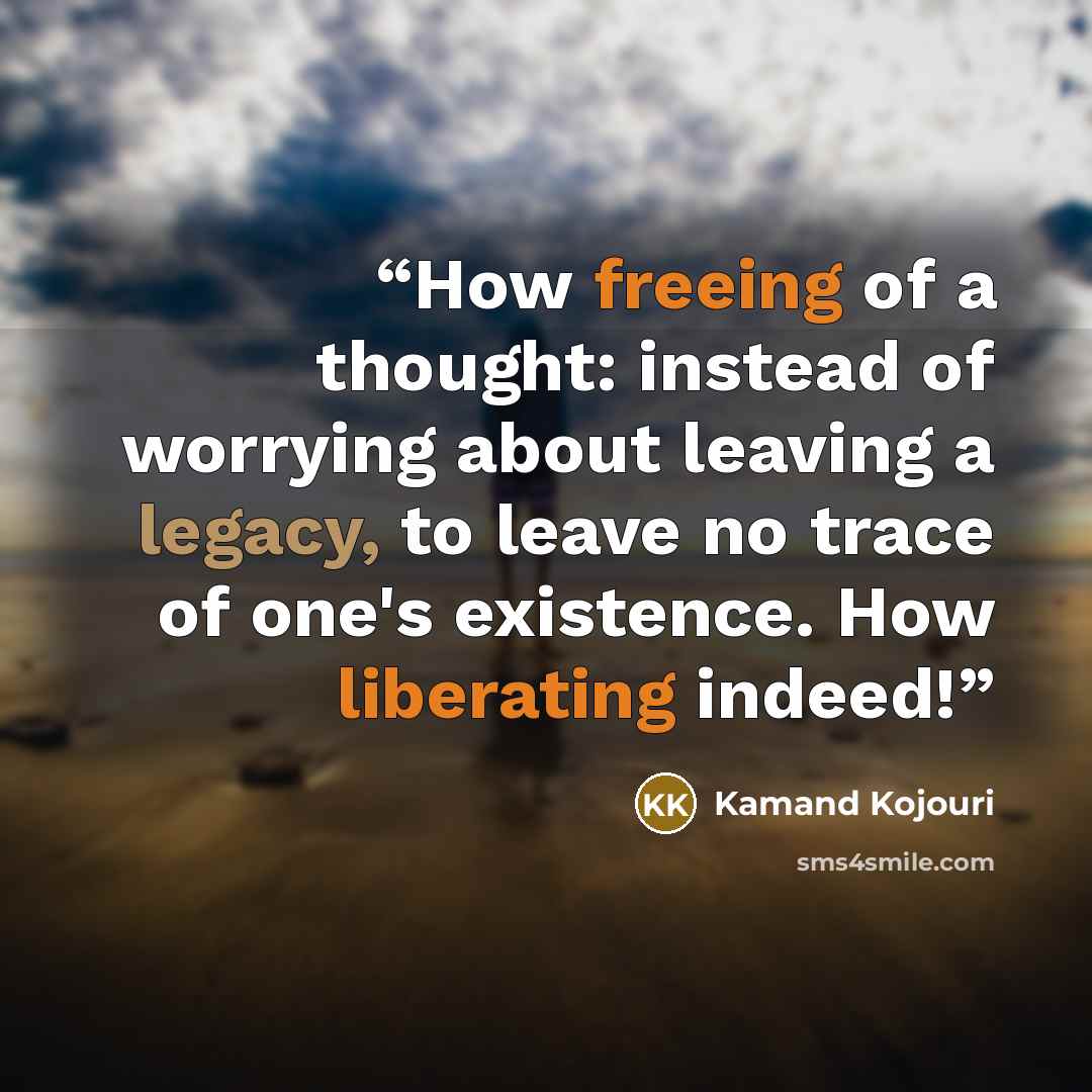 “How freeing of a thought: instead of worrying about leaving a legacy, to leave no trace of one's existence. How liberating indeed!” quote by Kamand Kojouri