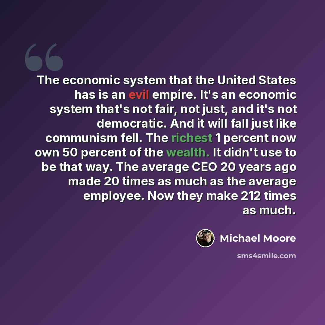 “The economic system that the United States has is an evil empire. It's an economic system that's not fair, not just, and it's not democratic. And it will fall just like communism fell. The richest 1 percent now own 50 percent of the wealth. It didn't use to be that way. The average CEO 20 years…” quote by Michael Moore