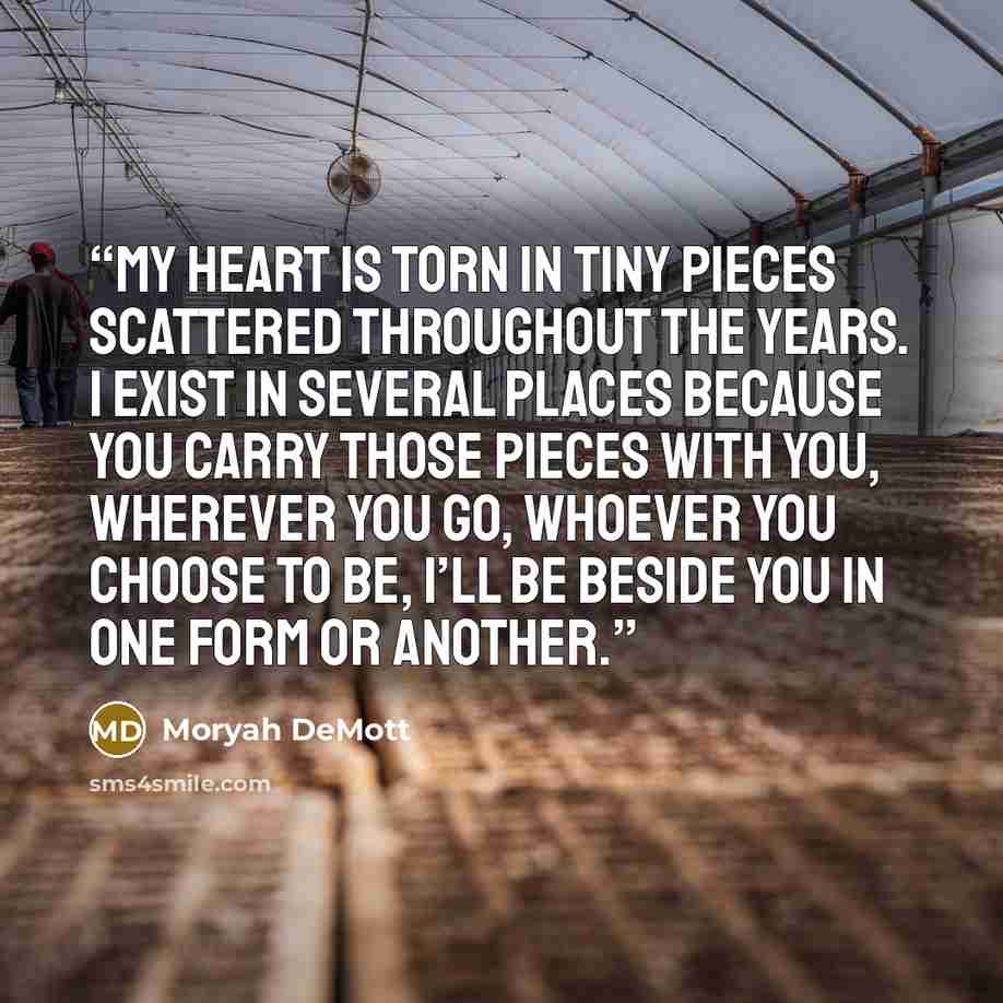 “My heart is torn in tiny pieces scattered throughout the years. I exist in several places because you carry those pieces with you, wherever you go, whoever you choose to be, I’ll be beside you in one form or another.” quote by Moryah DeMott