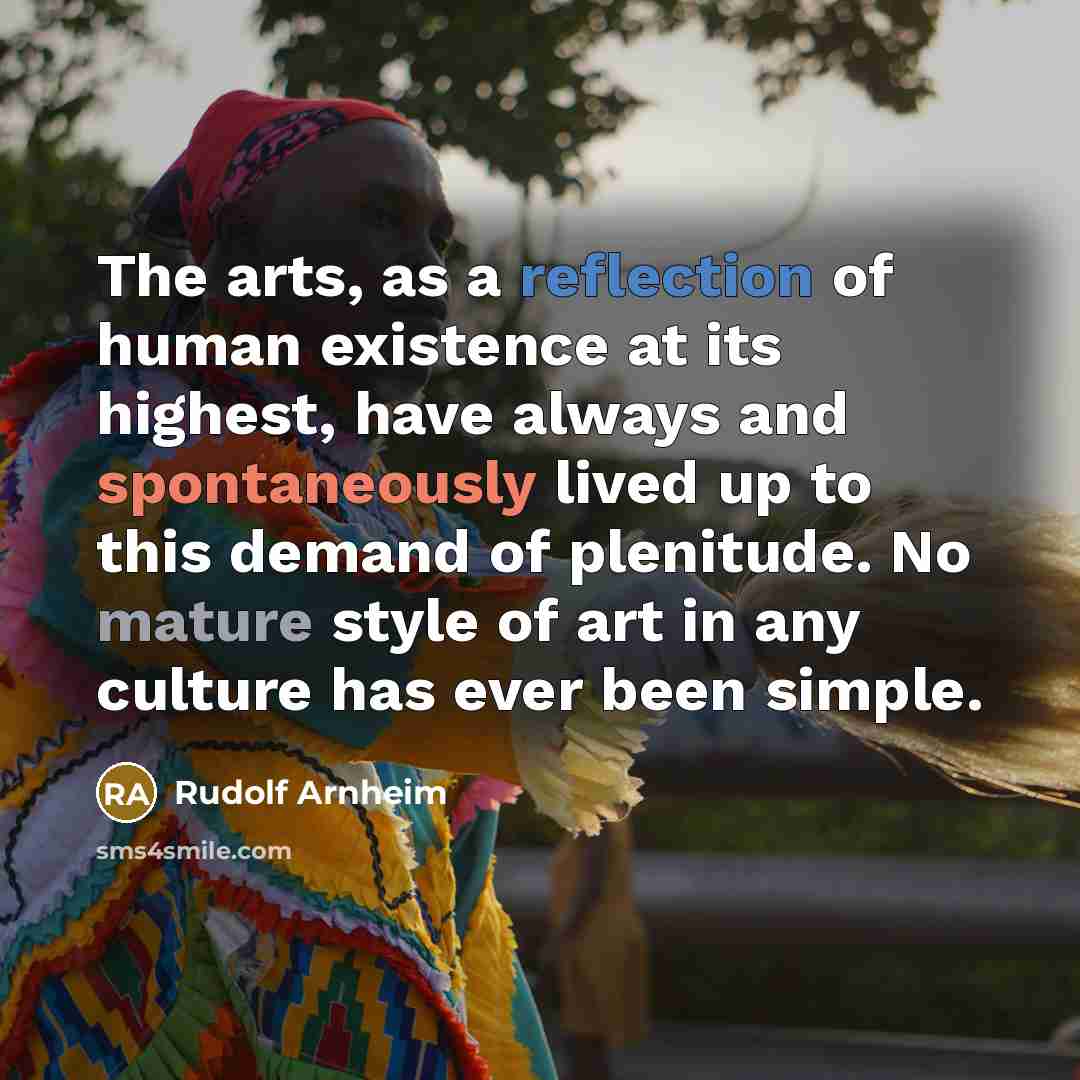 “The arts, as a reflection of human existence at its highest, have always and spontaneously lived up to this demand of plenitude. No mature style of art in any culture has ever been simple.” quote by Rudolf Arnheim