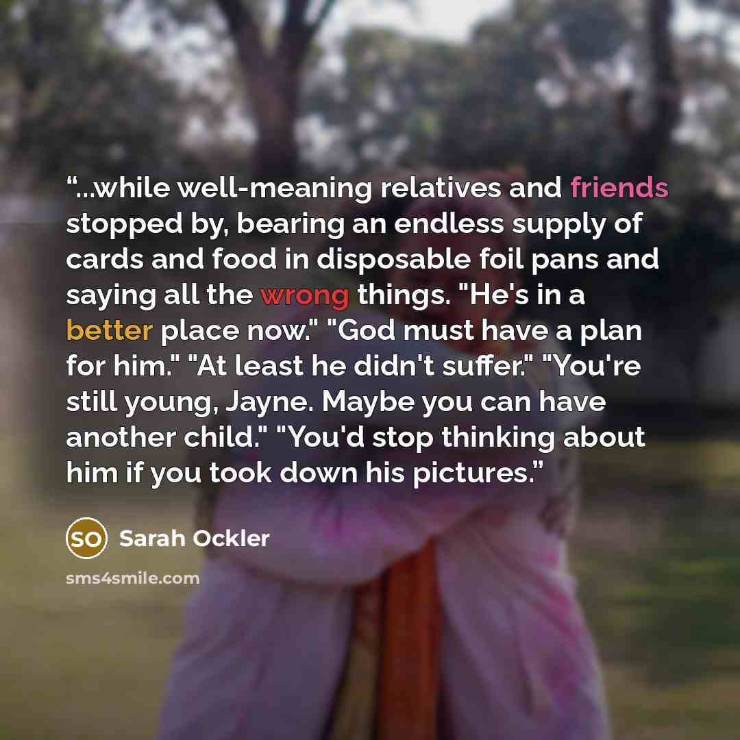 “...while well-meaning relatives and friends stopped by, bearing an endless supply of cards and food in disposable foil pans and saying all the wrong things. "He's in a better place now." "God must have a plan for him." "At least he didn't suffer." "You're still young, Jayne. Maybe you can have…” quote by Sarah Ockler