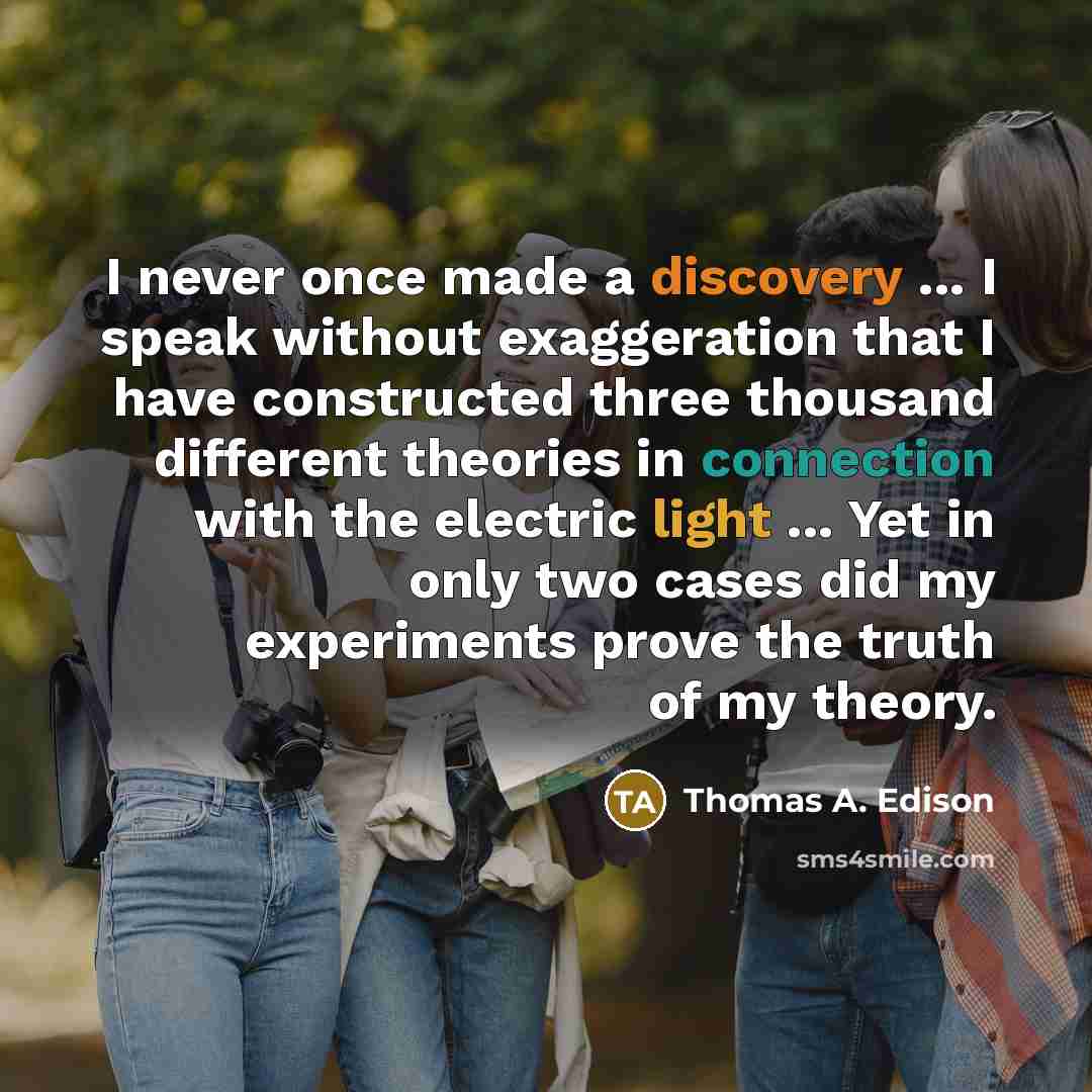 “I never once made a discovery ... I speak without exaggeration that I have constructed three thousand different theories in connection with the electric light ... Yet in only two cases did my experiments prove the truth of my theory.” quote by Thomas A. Edison