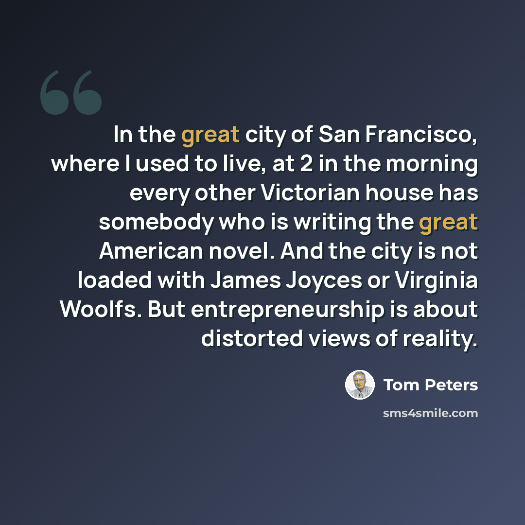 “In the great city of San Francisco, where I used to live, at 2 in the morning every other Victorian house has somebody who is writing the great American novel. And the city is not loaded with James Joyces or Virginia Woolfs. But entrepreneurship is about distorted views of reality.” quote by Tom Peters