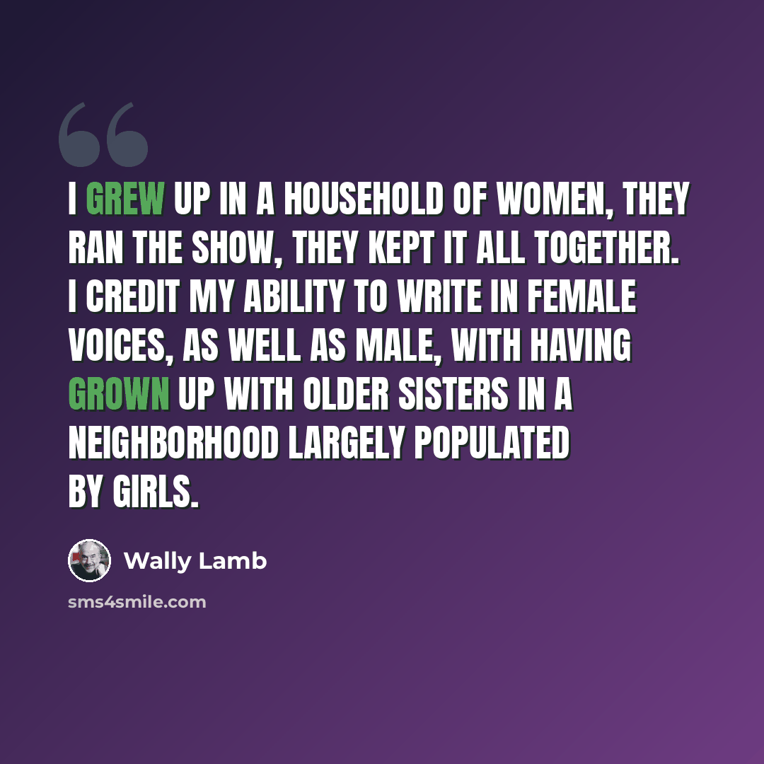 “I grew up in a household of women, they ran the show, they kept it all together. I credit my ability to write in female voices, as well as male, with having grown up with older sisters in a neighborhood largely populated by girls.” quote by Wally Lamb