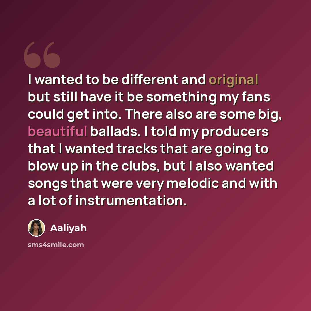 “I wanted to be different and original but still have it be something my fans could get into. There also are some big, beautiful ballads. I told my producers that I wanted tracks that are going to blow up in the clubs, but I also wanted songs that were very melodic and with a lot of instrumentation.” quote by Aaliyah