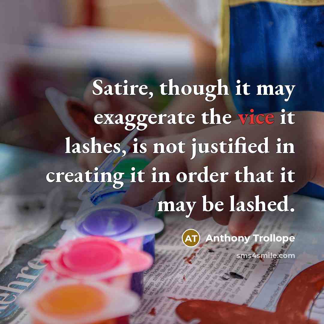 “Satire, though it may exaggerate the vice it lashes, is not justified in creating it in order that it may be lashed.” quote by Anthony Trollope