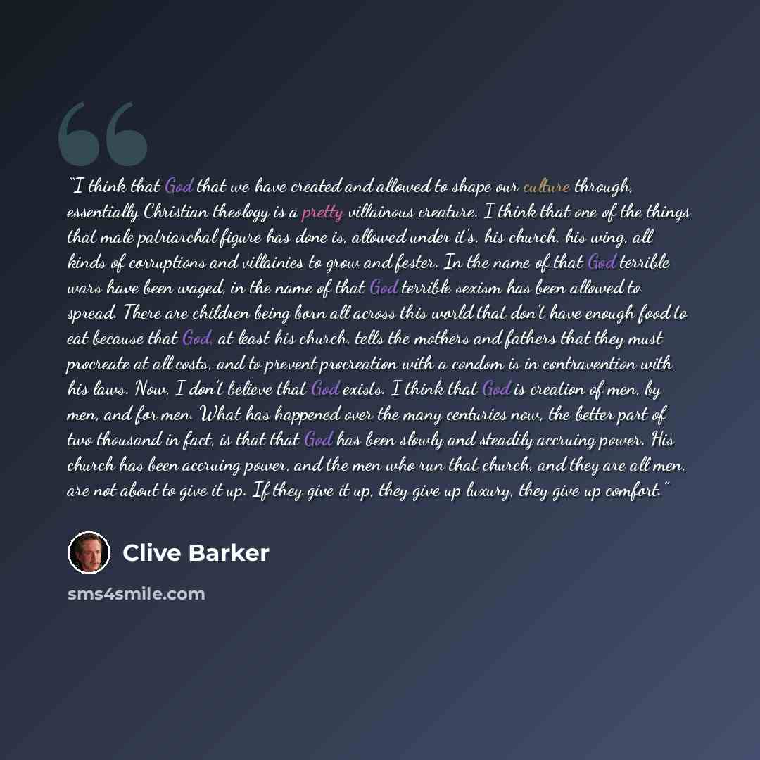 “I think that God that we have created and allowed to shape our culture through, essentially Christian theology is a pretty villainous creature. I think that one of the things that male patriarchal figure has done is, allowed under it's, his church, his wing, all kinds of corruptions and villainies…” quote by Clive Barker