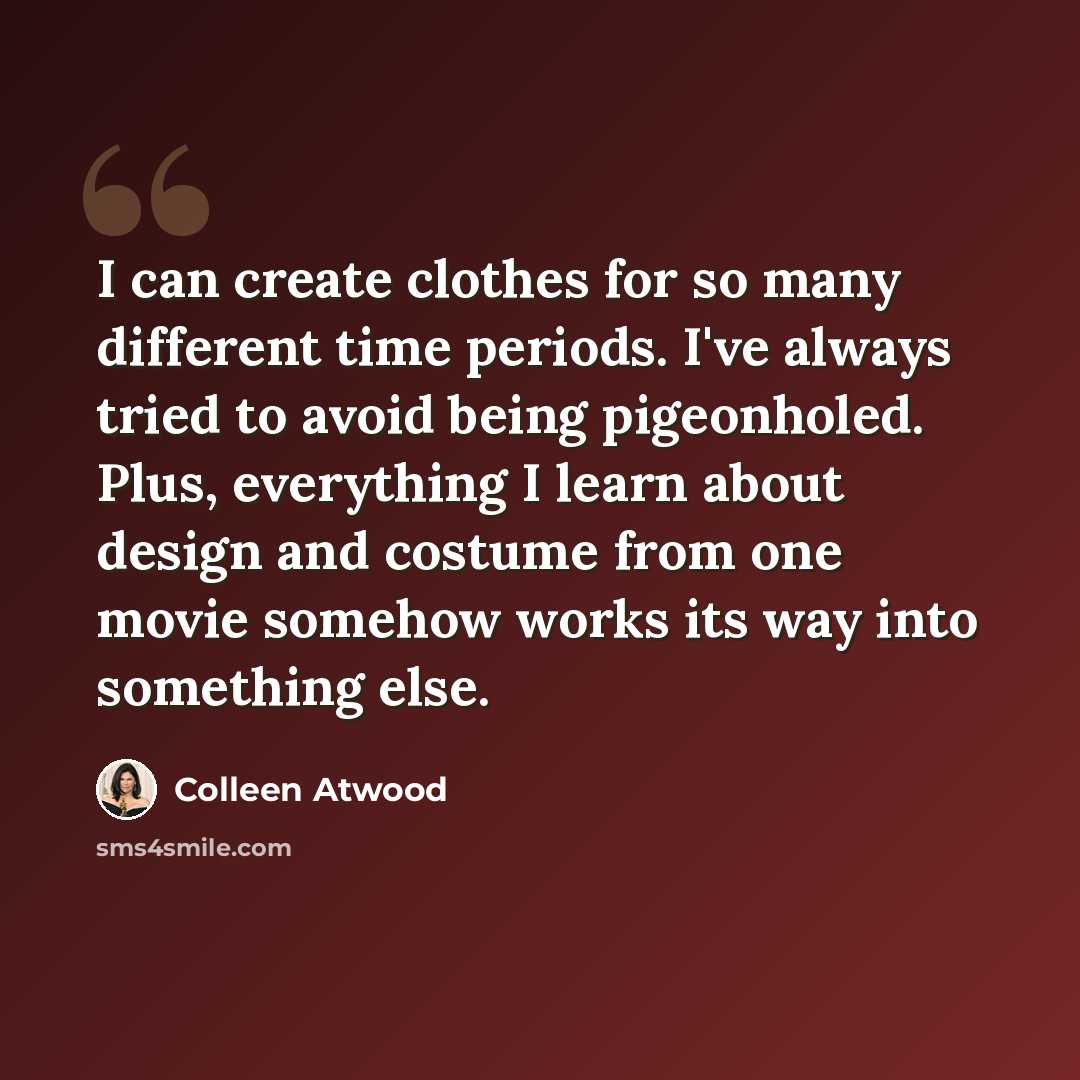 “I can create clothes for so many different time periods. I've always tried to avoid being pigeonholed. Plus, everything I learn about design and costume from one movie somehow works its way into something else.” quote by Colleen Atwood