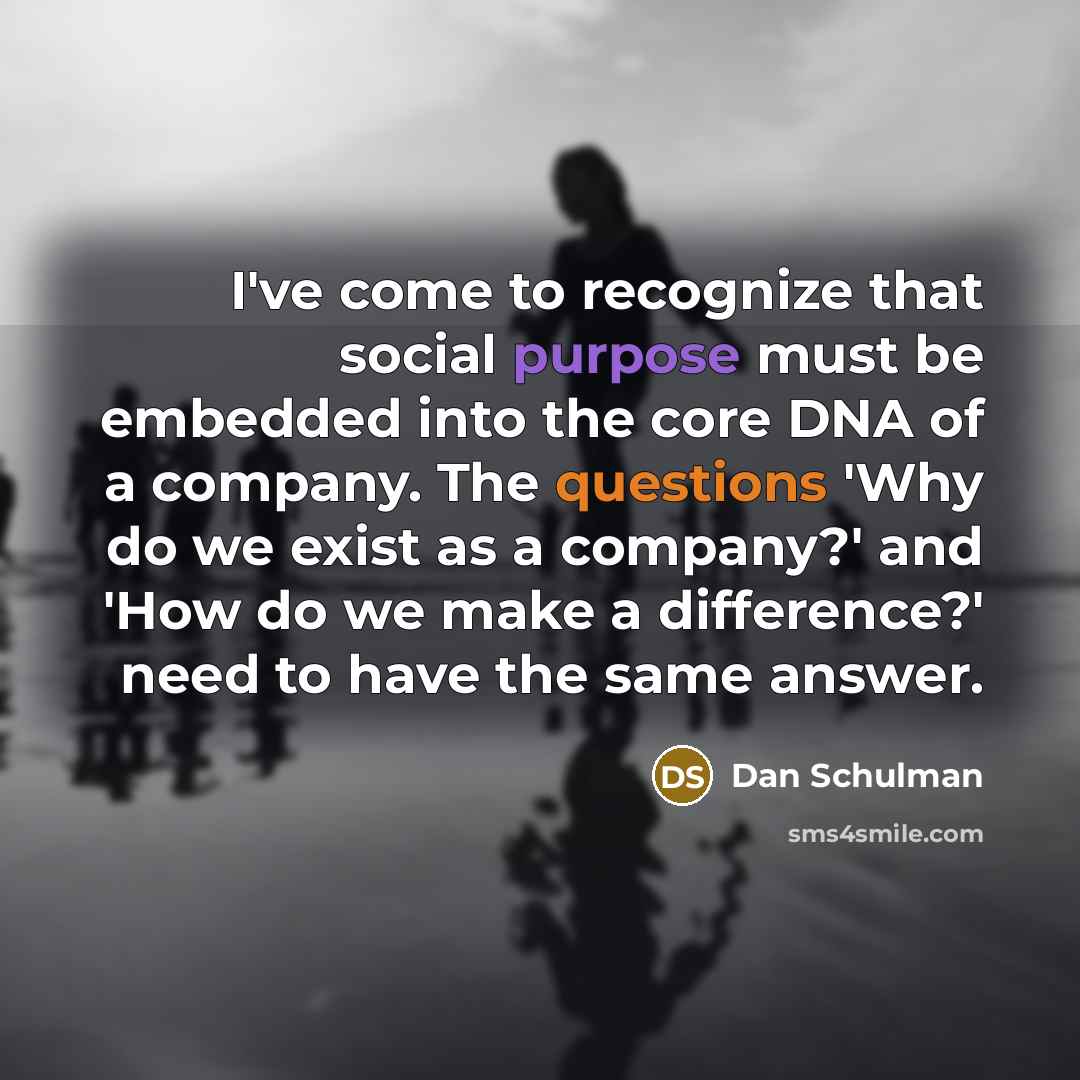 “I've come to recognize that social purpose must be embedded into the core DNA of a company. The questions 'Why do we exist as a company?' and 'How do we make a difference?' need to have the same answer.” quote by Dan Schulman