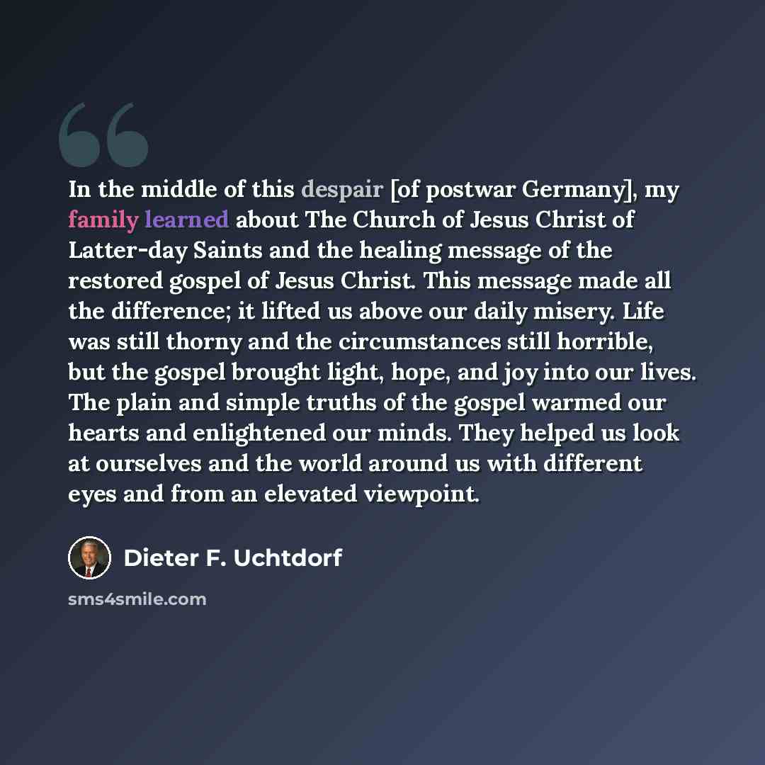 “In the middle of this despair [of postwar Germany], my family learned about The Church of Jesus Christ of Latter-day Saints and the healing message of the restored gospel of Jesus Christ. This message made all the difference; it lifted us above our daily misery. Life was still thorny and the…” quote by Dieter F. Uchtdorf