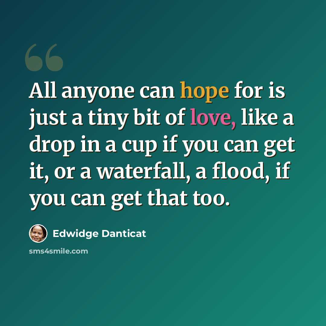 “All anyone can hope for is just a tiny bit of love, like a drop in a cup if you can get it, or a waterfall, a flood, if you can get that too.” quote by Edwidge Danticat