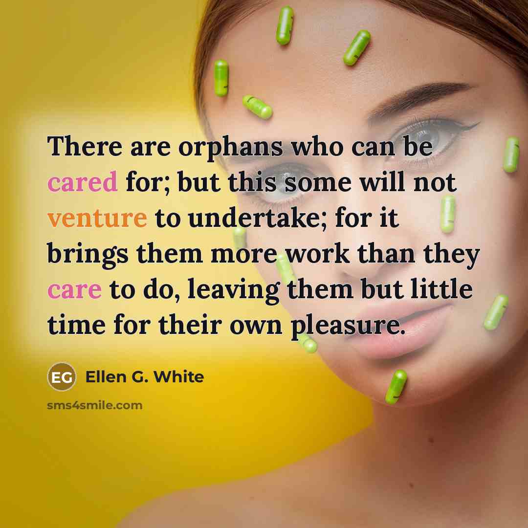 “There are orphans who can be cared for; but this some will not venture to undertake; for it brings them more work than they care to do, leaving them but little time for their own pleasure.” quote by Ellen G. White