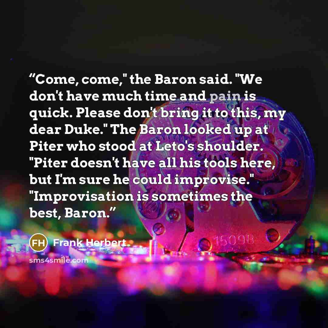 “Come, come," the Baron said. "We don't have much time and pain is quick. Please don't bring it to this, my dear Duke." The Baron looked up at Piter who stood at Leto's shoulder. "Piter doesn't have all his tools here, but I'm sure he could improvise." "Improvisation is sometimes the best, Baron.” quote by Frank Herbert