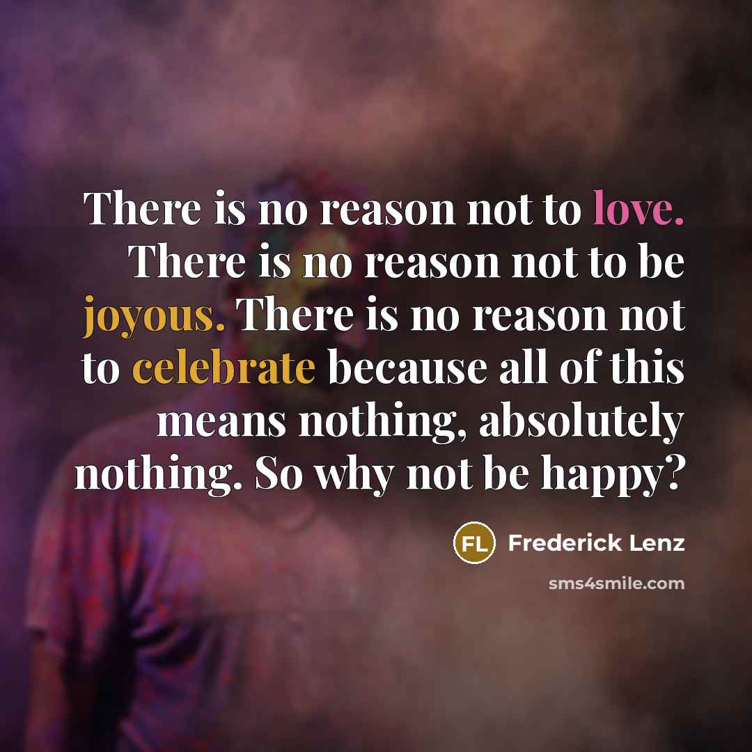“There is no reason not to love. There is no reason not to be joyous. There is no reason not to celebrate because all of this means nothing, absolutely nothing. So why not be happy?” quote by Frederick Lenz