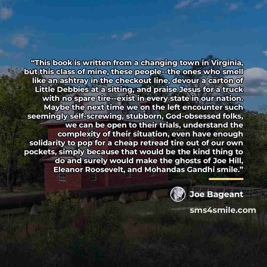 “This book is written from a changing town in Virginia, but this class of mine, these people--the ones who smell like an ashtray in the checkout line, devour a carton of Little Debbies at a sitting, and praise Jesus for a truck with no spare tire--exist in every state in our nation. Maybe the next…” quote by Joe Bageant