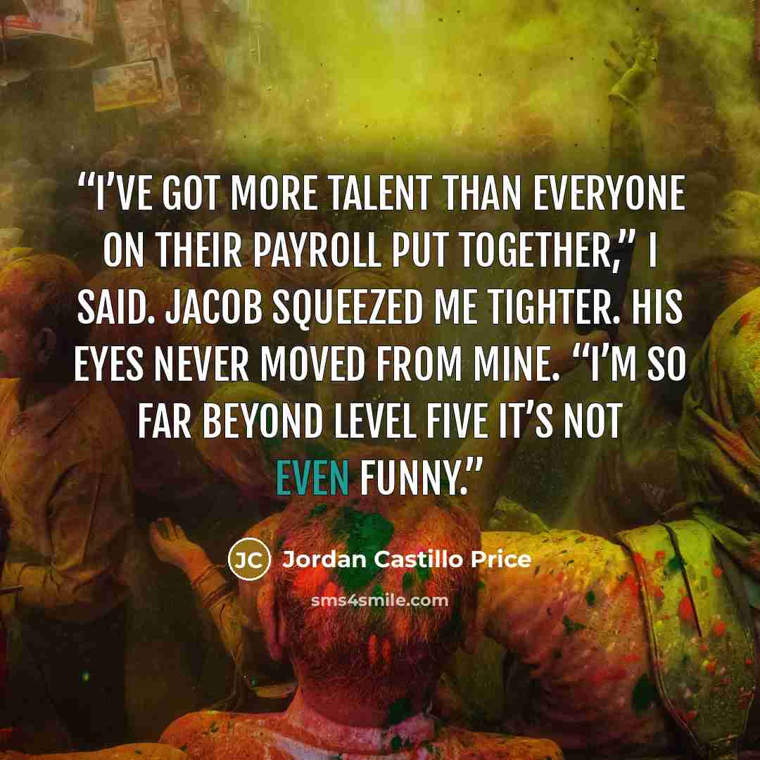 “I’ve got more talent than everyone on their payroll put together,” I said. Jacob squeezed me tighter. His eyes never moved from mine. “I’m so far beyond level five it’s not even funny.” quote by Jordan Castillo Price