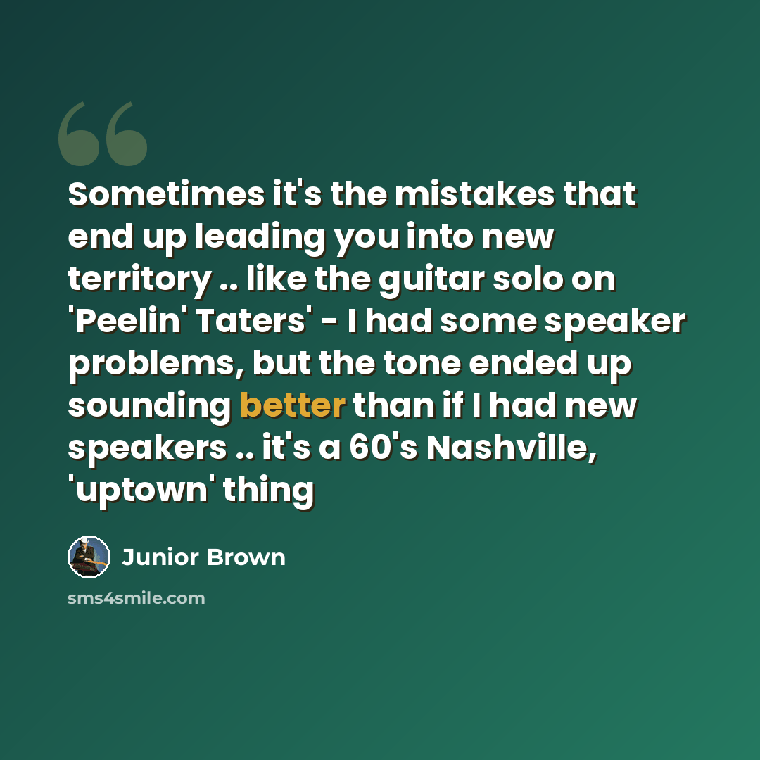 “Sometimes it's the mistakes that end up leading you into new territory .. like the guitar solo on 'Peelin' Taters' - I had some speaker problems, but the tone ended up sounding better than if I had new speakers .. it's a 60's Nashville, 'uptown' thing” quote by Junior Brown