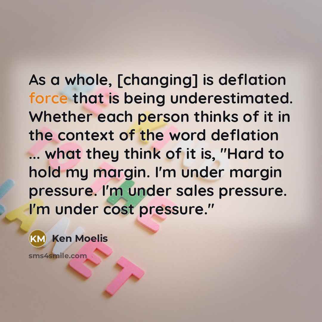 “As a whole, [changing] is deflation force that is being underestimated. Whether each person thinks of it in the context of the word deflation ... what they think of it is, "Hard to hold my margin. I'm under margin pressure. I'm under sales pressure. I'm under cost pressure."” quote by Ken Moelis
