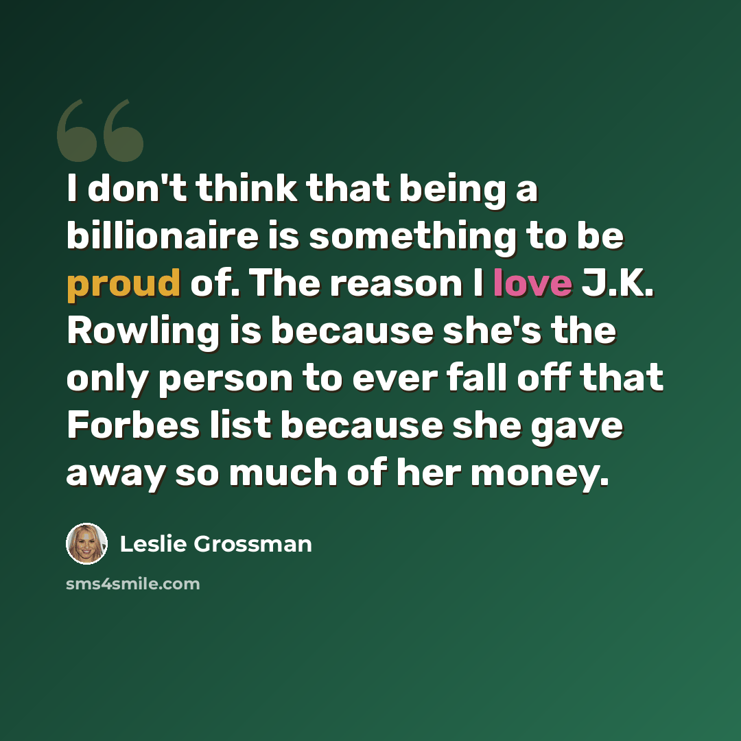 “I don't think that being a billionaire is something to be proud of. The reason I love J.K. Rowling is because she's the only person to ever fall off that Forbes list because she gave away so much of her money.” quote by Leslie Grossman