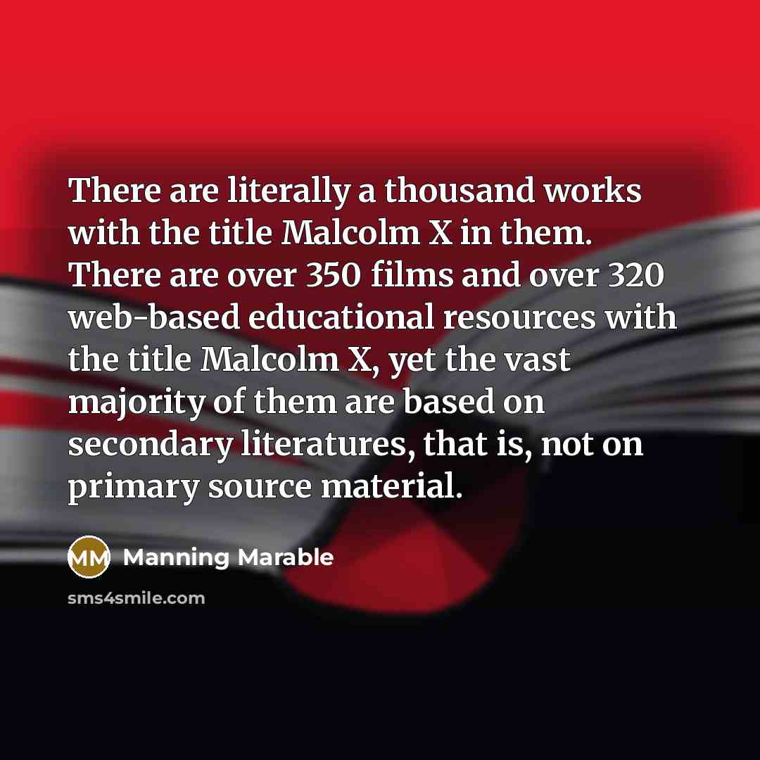 “There are literally a thousand works with the title Malcolm X in them. There are over 350 films and over 320 web-based educational resources with the title Malcolm X, yet the vast majority of them are based on secondary literatures, that is, not on primary source material.” quote by Manning Marable