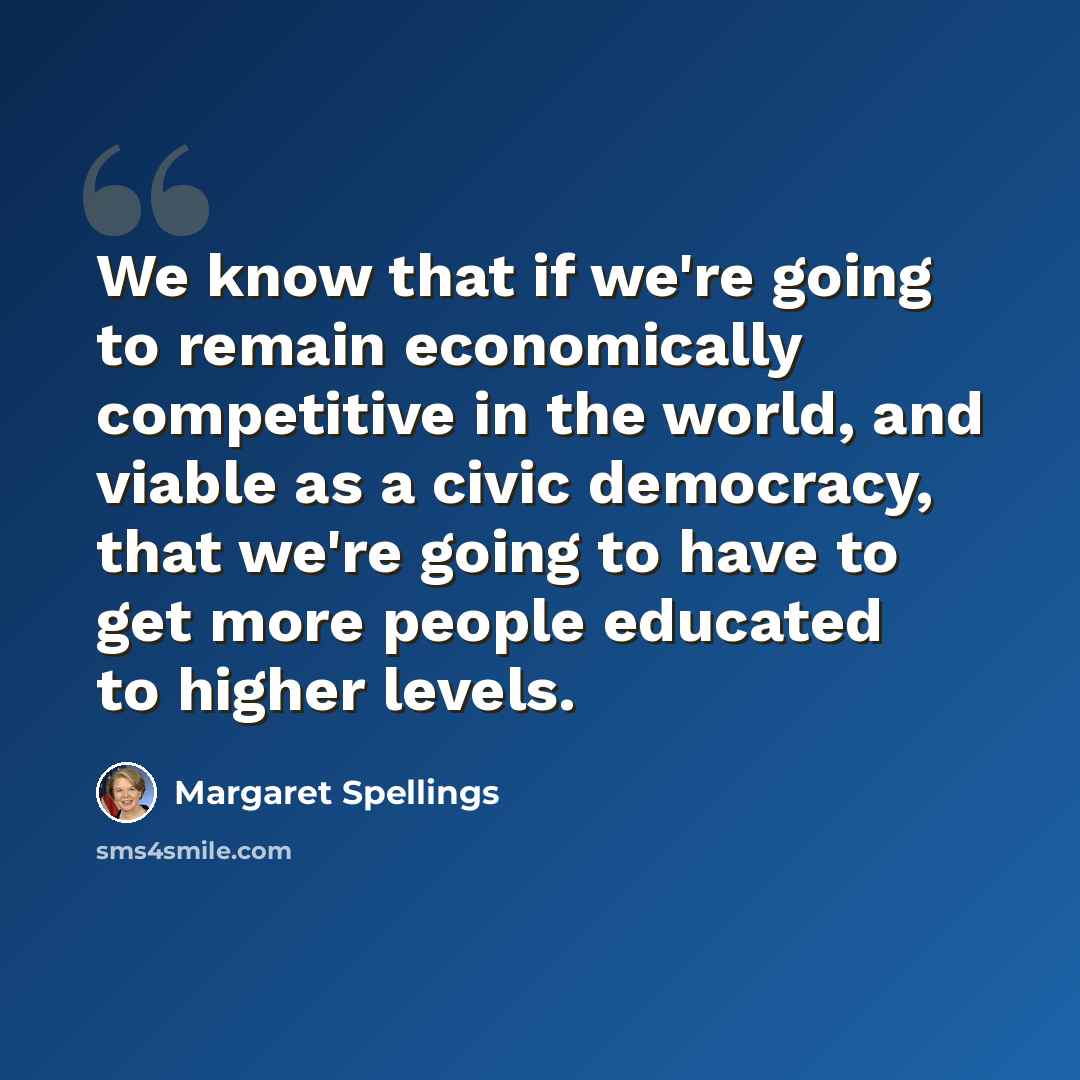 “We know that if we're going to remain economically competitive in the world, and viable as a civic democracy, that we're going to have to get more people educated to higher levels.” quote by Margaret Spellings
