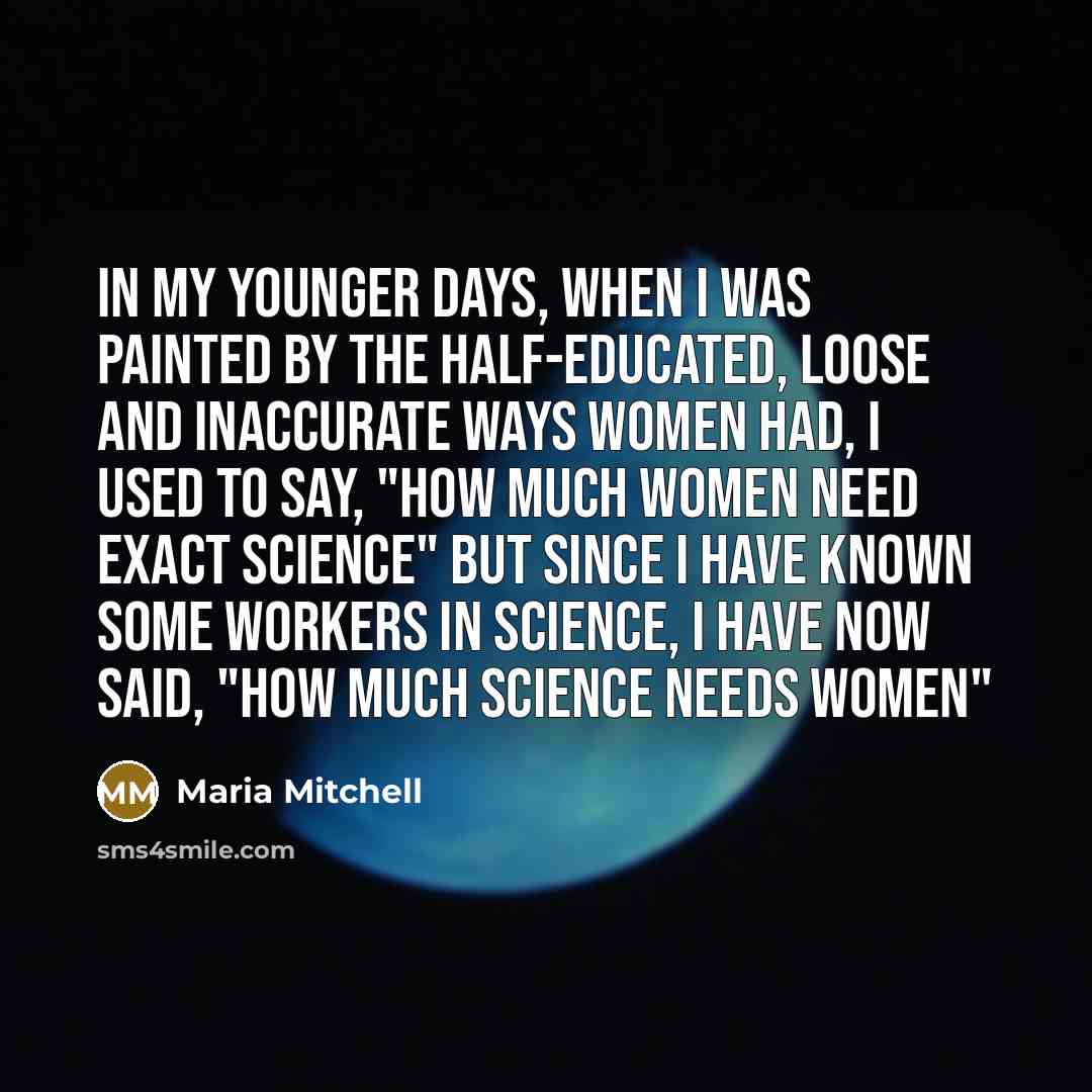 “In my younger days, when I was painted by the half-educated, loose and inaccurate ways women had, I used to say, "How much women need exact science" But since I have known some workers in science, I have now said, "How much science needs women"” quote by Maria Mitchell