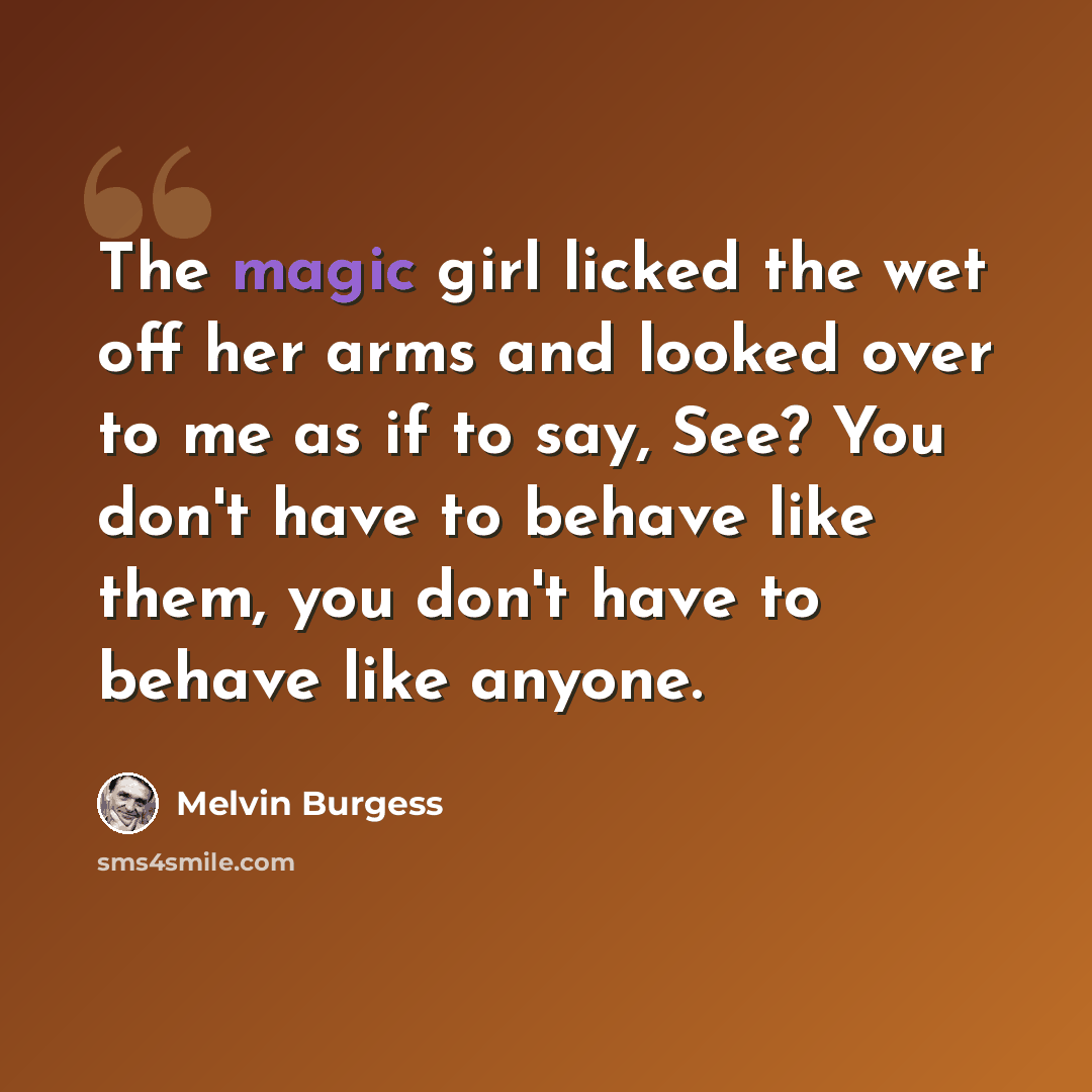 “The magic girl licked the wet off her arms and looked over to me as if to say, See? You don't have to behave like them, you don't have to behave like anyone.” quote by Melvin Burgess