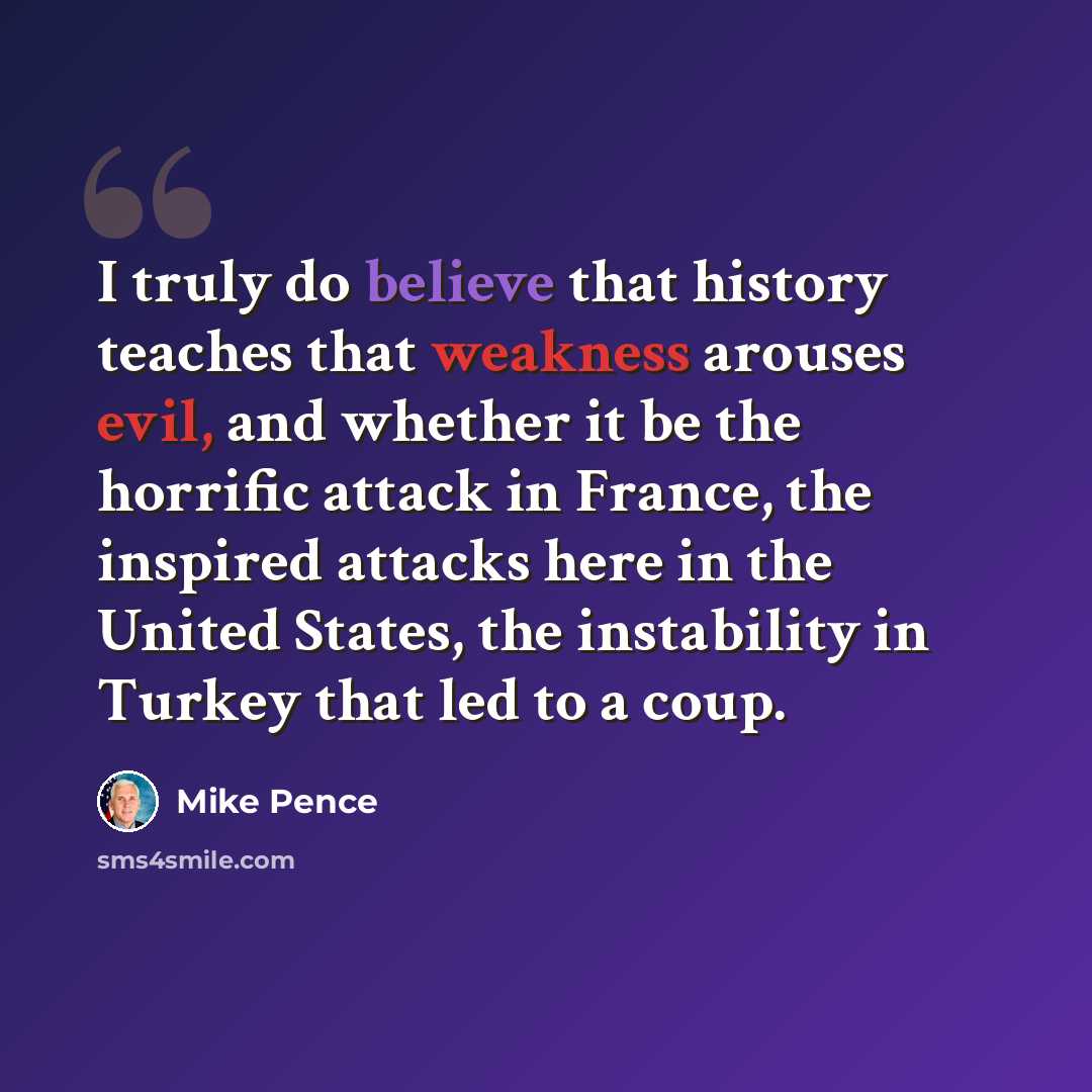 “I truly do believe that history teaches that weakness arouses evil, and whether it be the horrific attack in France, the inspired attacks here in the United States, the instability in Turkey that led to a coup.” quote by Mike Pence