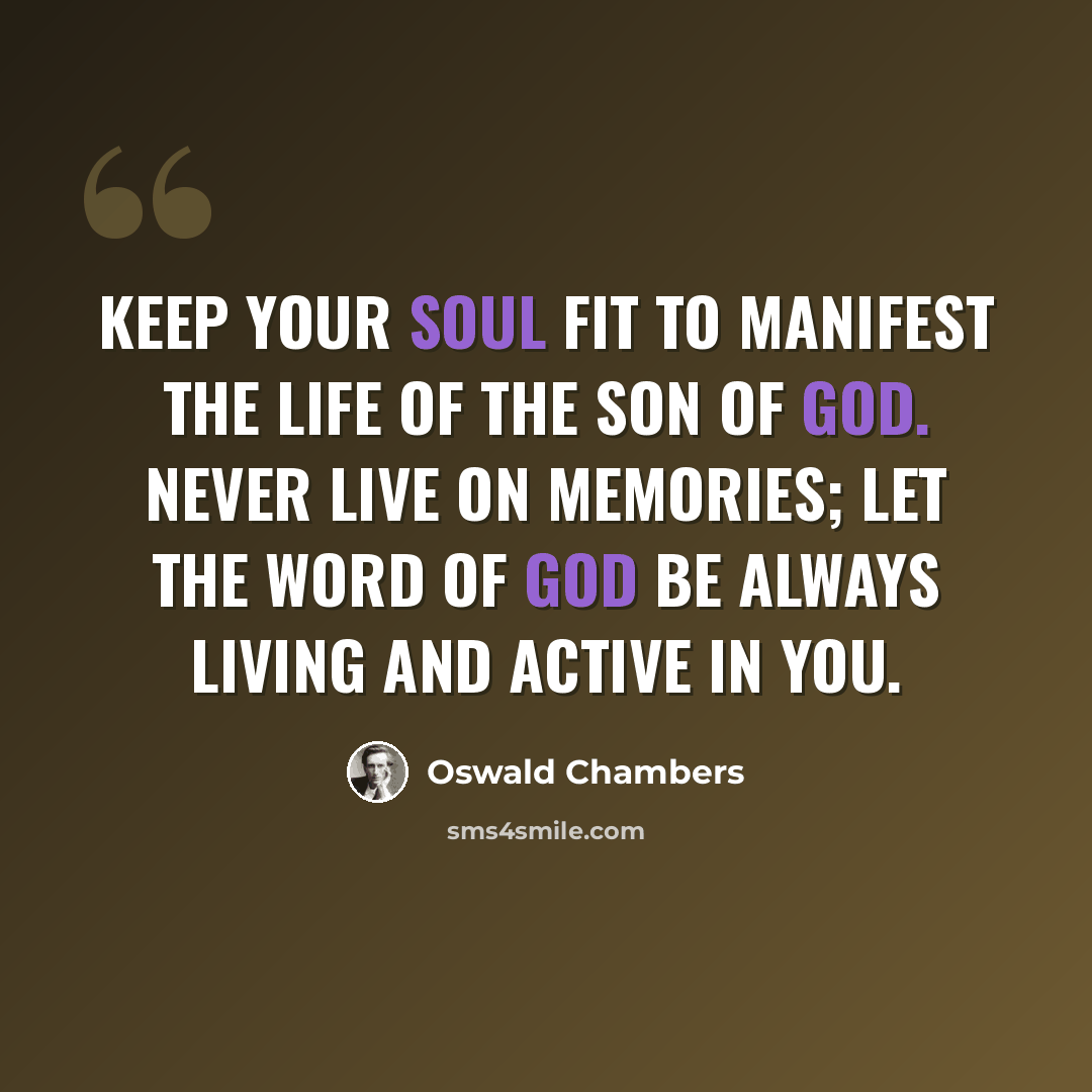 “Keep your soul fit to manifest the life of the Son of God. Never live on memories; let the word of God be always living and active in you.” quote by Oswald Chambers
