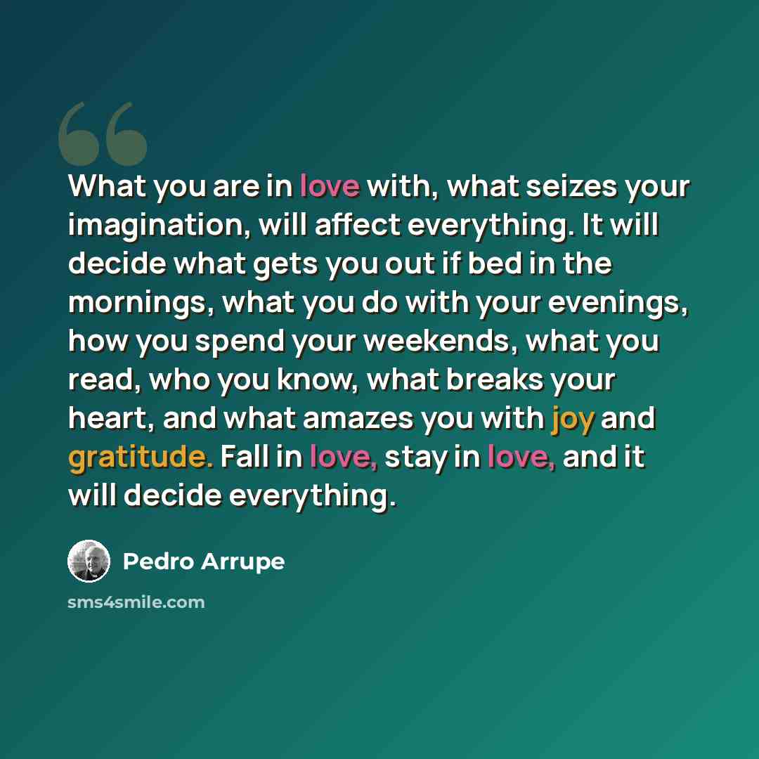 “What you are in love with, what seizes your imagination, will affect everything. It will decide what gets you out if bed in the mornings, what you do with your evenings, how you spend your weekends, what you read, who you know, what breaks your heart, and what amazes you with joy and gratitude…” quote by Pedro Arrupe