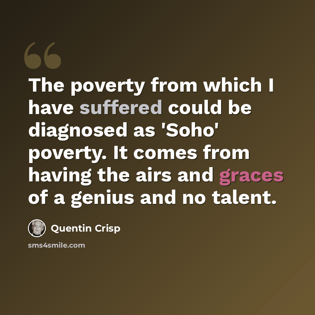“The poverty from which I have suffered could be diagnosed as 'Soho' poverty. It comes from having the airs and graces of a genius and no talent.” quote by Quentin Crisp