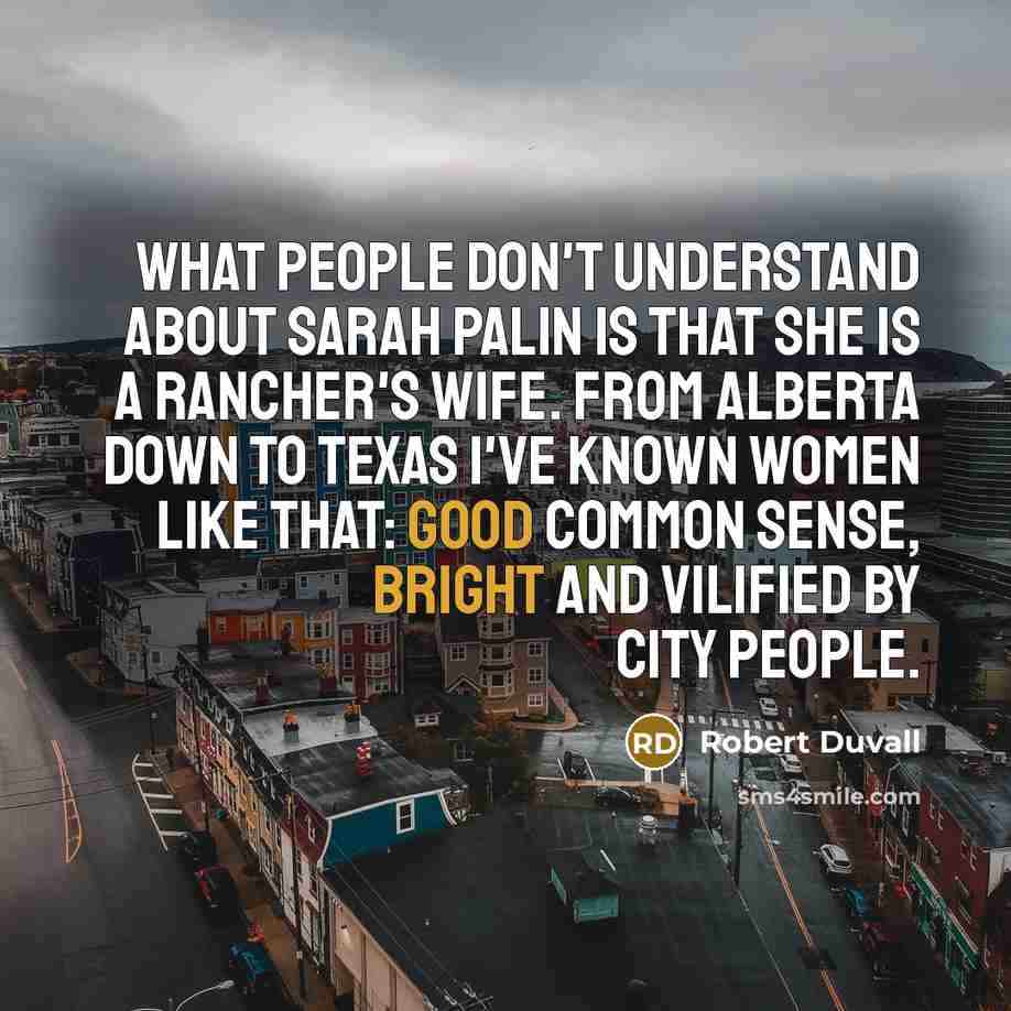 “What people don't understand about Sarah Palin is that she is a rancher's wife. From Alberta down to Texas I've known women like that: good common sense, bright and vilified by city people.” quote by Robert Duvall