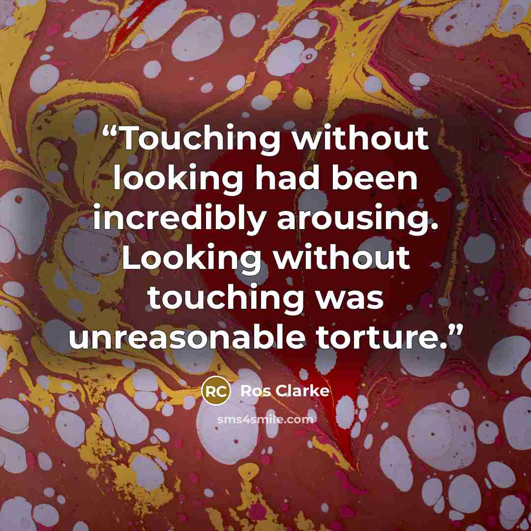 “Touching without looking had been incredibly arousing. Looking without touching was unreasonable torture.” quote by Ros Clarke